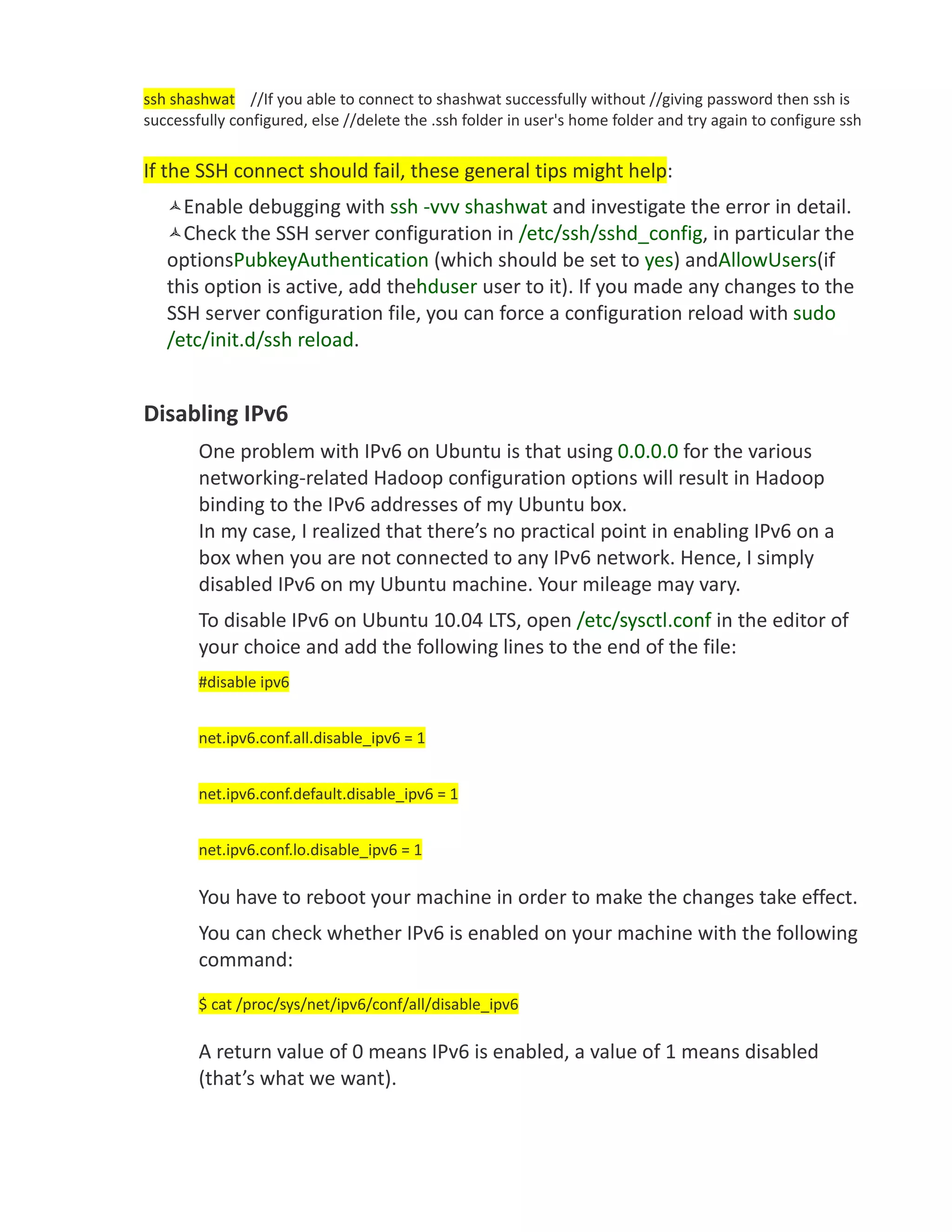 ssh shashwat //If you able to connect to shashwat successfully without //giving password then ssh is
successfully configured, else //delete the .ssh folder in user's home folder and try again to configure ssh


If the SSH connect should fail, these general tips might help:
   Enable debugging with ssh -vvv shashwat and investigate the error in detail.
   Check the SSH server configuration in /etc/ssh/sshd_config, in particular the
   optionsPubkeyAuthentication (which should be set to yes) andAllowUsers(if
   this option is active, add thehduser user to it). If you made any changes to the
   SSH server configuration file, you can force a configuration reload with sudo
   /etc/init.d/ssh reload.


Disabling IPv6
        One problem with IPv6 on Ubuntu is that using 0.0.0.0 for the various
        networking-related Hadoop configuration options will result in Hadoop
        binding to the IPv6 addresses of my Ubuntu box.
        In my case, I realized that there’s no practical point in enabling IPv6 on a
        box when you are not connected to any IPv6 network. Hence, I simply
        disabled IPv6 on my Ubuntu machine. Your mileage may vary.
        To disable IPv6 on Ubuntu 10.04 LTS, open /etc/sysctl.conf in the editor of
        your choice and add the following lines to the end of the file:
        #disable ipv6


        net.ipv6.conf.all.disable_ipv6 = 1


        net.ipv6.conf.default.disable_ipv6 = 1


        net.ipv6.conf.lo.disable_ipv6 = 1

        You have to reboot your machine in order to make the changes take effect.
        You can check whether IPv6 is enabled on your machine with the following
        command:
        $ cat /proc/sys/net/ipv6/conf/all/disable_ipv6

        A return value of 0 means IPv6 is enabled, a value of 1 means disabled
        (that’s what we want).
 