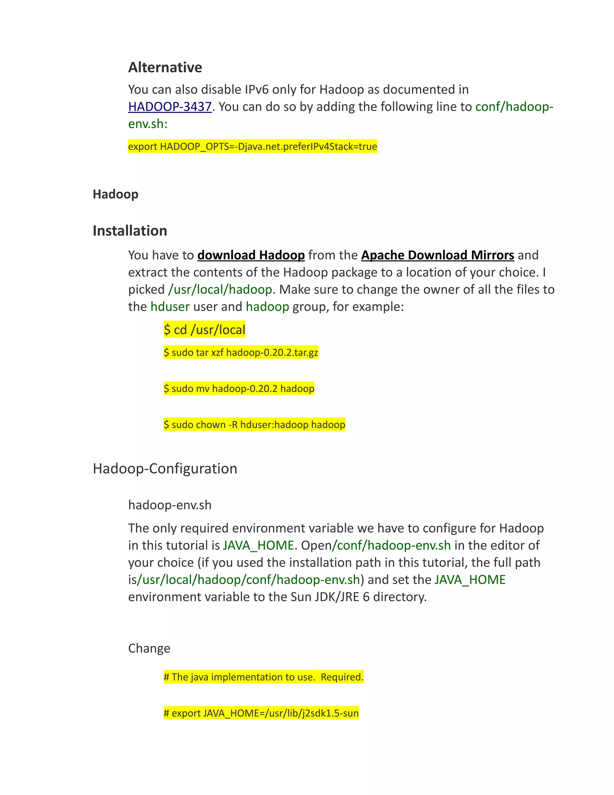 Alternative
     You can also disable IPv6 only for Hadoop as documented in
     HADOOP-3437. You can do so by adding the following line to conf/hadoop-
     env.sh:
     export HADOOP_OPTS=-Djava.net.preferIPv4Stack=true



Hadoop

Installation
     You have to download Hadoop from the Apache Download Mirrors and
     extract the contents of the Hadoop package to a location of your choice. I
     picked /usr/local/hadoop. Make sure to change the owner of all the files to
     the hduser user and hadoop group, for example:
            $ cd /usr/local
            $ sudo tar xzf hadoop-0.20.2.tar.gz


            $ sudo mv hadoop-0.20.2 hadoop


            $ sudo chown -R hduser:hadoop hadoop



Hadoop-Configuration

     hadoop-env.sh
     The only required environment variable we have to configure for Hadoop
     in this tutorial is JAVA_HOME. Open/conf/hadoop-env.sh in the editor of
     your choice (if you used the installation path in this tutorial, the full path
     is/usr/local/hadoop/conf/hadoop-env.sh) and set the JAVA_HOME
     environment variable to the Sun JDK/JRE 6 directory.


     Change
            # The java implementation to use. Required.


            # export JAVA_HOME=/usr/lib/j2sdk1.5-sun
 