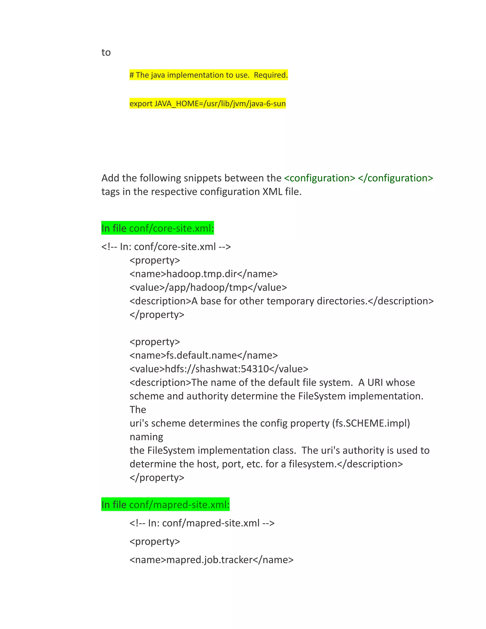 to
      # The java implementation to use. Required.


      export JAVA_HOME=/usr/lib/jvm/java-6-sun




Add the following snippets between the <configuration> </configuration>
tags in the respective configuration XML file.


In file conf/core-site.xml:
<!-- In: conf/core-site.xml -->
       <property>
       <name>hadoop.tmp.dir</name>
       <value>/app/hadoop/tmp</value>
       <description>A base for other temporary directories.</description>
       </property>

      <property>
      <name>fs.default.name</name>
      <value>hdfs://shashwat:54310</value>
      <description>The name of the default file system. A URI whose
      scheme and authority determine the FileSystem implementation.
      The
      uri's scheme determines the config property (fs.SCHEME.impl)
      naming
      the FileSystem implementation class. The uri's authority is used to
      determine the host, port, etc. for a filesystem.</description>
      </property>

In file conf/mapred-site.xml:
      <!-- In: conf/mapred-site.xml -->
      <property>
      <name>mapred.job.tracker</name>
 