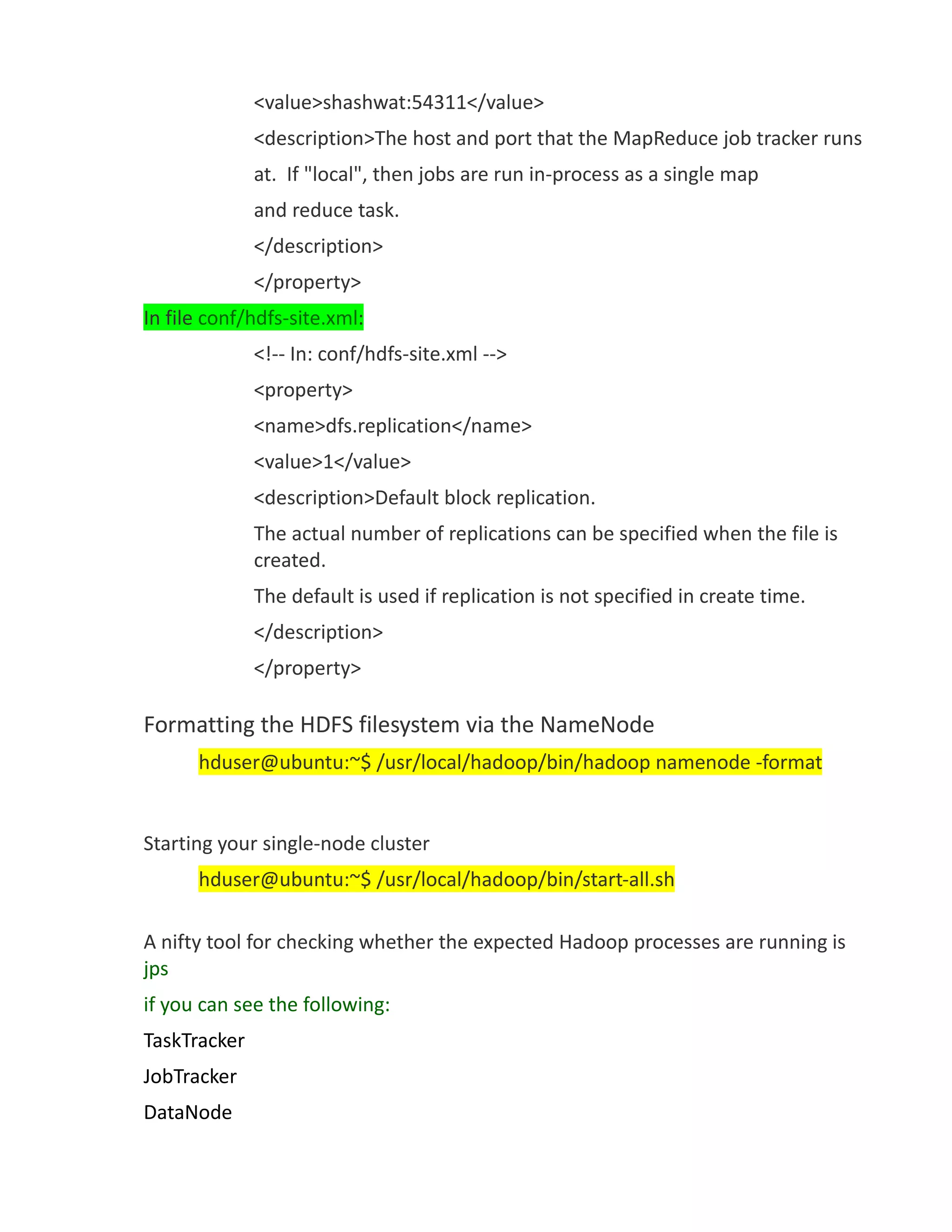 <value>shashwat:54311</value>
              <description>The host and port that the MapReduce job tracker runs
              at. If "local", then jobs are run in-process as a single map
              and reduce task.
              </description>
              </property>
In file conf/hdfs-site.xml:
              <!-- In: conf/hdfs-site.xml -->
              <property>
              <name>dfs.replication</name>
              <value>1</value>
              <description>Default block replication.
              The actual number of replications can be specified when the file is
              created.
              The default is used if replication is not specified in create time.
              </description>
              </property>

Formatting the HDFS filesystem via the NameNode
      hduser@ubuntu:~$ /usr/local/hadoop/bin/hadoop namenode -format


Starting your single-node cluster
      hduser@ubuntu:~$ /usr/local/hadoop/bin/start-all.sh

A nifty tool for checking whether the expected Hadoop processes are running is
jps
if you can see the following:
TaskTracker
JobTracker
DataNode
 