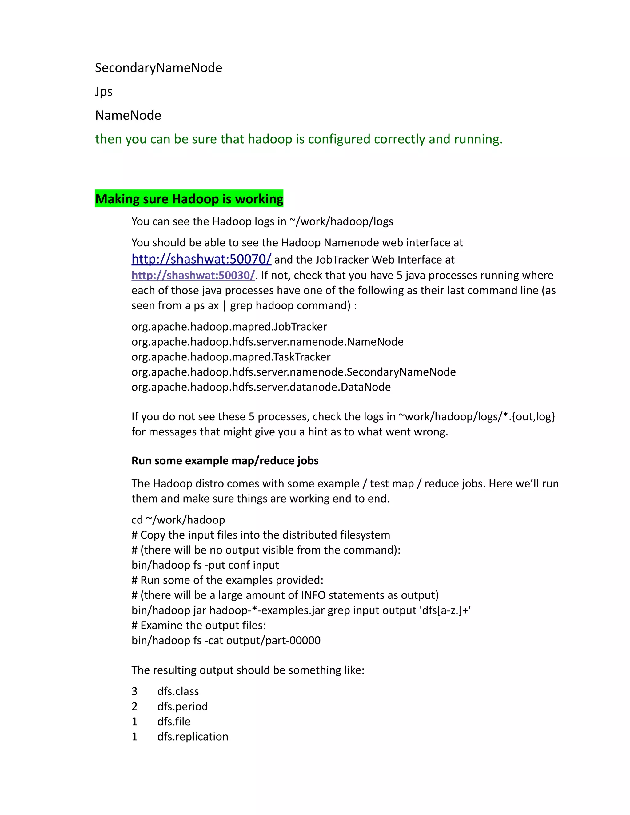 SecondaryNameNode
Jps
NameNode
then you can be sure that hadoop is configured correctly and running.



Making sure Hadoop is working
      You can see the Hadoop logs in ~/work/hadoop/logs
      You should be able to see the Hadoop Namenode web interface at
      http://shashwat:50070/ and the JobTracker Web Interface at
      http://shashwat:50030/. If not, check that you have 5 java processes running where
      each of those java processes have one of the following as their last command line (as
      seen from a ps ax | grep hadoop command) :
      org.apache.hadoop.mapred.JobTracker
      org.apache.hadoop.hdfs.server.namenode.NameNode
      org.apache.hadoop.mapred.TaskTracker
      org.apache.hadoop.hdfs.server.namenode.SecondaryNameNode
      org.apache.hadoop.hdfs.server.datanode.DataNode

      If you do not see these 5 processes, check the logs in ~work/hadoop/logs/*.{out,log}
      for messages that might give you a hint as to what went wrong.

      Run some example map/reduce jobs
      The Hadoop distro comes with some example / test map / reduce jobs. Here we’ll run
      them and make sure things are working end to end.
      cd ~/work/hadoop
      # Copy the input files into the distributed filesystem
      # (there will be no output visible from the command):
      bin/hadoop fs -put conf input
      # Run some of the examples provided:
      # (there will be a large amount of INFO statements as output)
      bin/hadoop jar hadoop-*-examples.jar grep input output 'dfs[a-z.]+'
      # Examine the output files:
      bin/hadoop fs -cat output/part-00000

      The resulting output should be something like:
      3    dfs.class
      2    dfs.period
      1    dfs.file
      1    dfs.replication
 