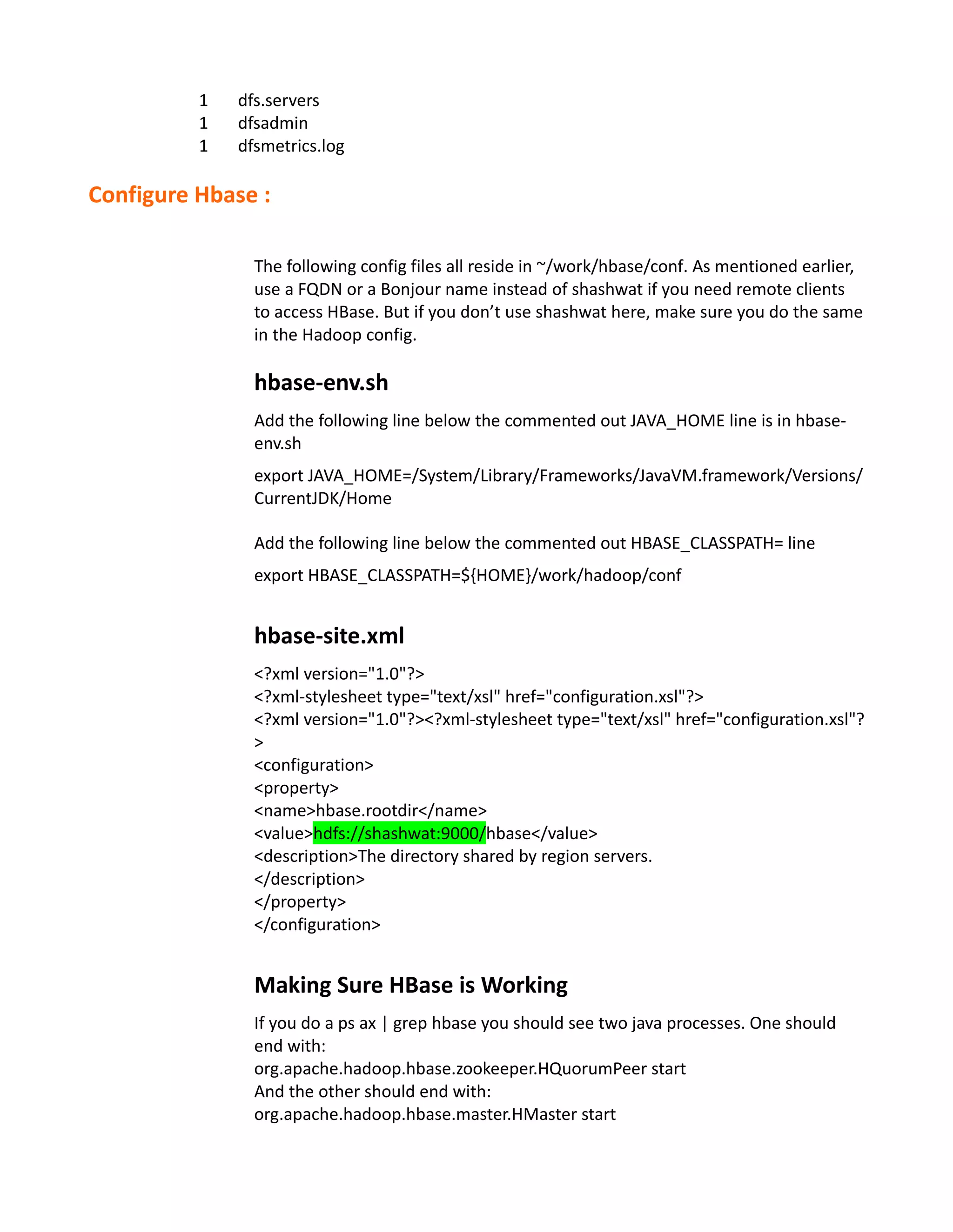 1   dfs.servers
          1   dfsadmin
          1   dfsmetrics.log

Configure Hbase :

                The following config files all reside in ~/work/hbase/conf. As mentioned earlier,
                use a FQDN or a Bonjour name instead of shashwat if you need remote clients
                to access HBase. But if you don’t use shashwat here, make sure you do the same
                in the Hadoop config.

                hbase-env.sh
                Add the following line below the commented out JAVA_HOME line is in hbase-
                env.sh
                export JAVA_HOME=/System/Library/Frameworks/JavaVM.framework/Versions/
                CurrentJDK/Home

                Add the following line below the commented out HBASE_CLASSPATH= line
                export HBASE_CLASSPATH=${HOME}/work/hadoop/conf


                hbase-site.xml
                <?xml version="1.0"?>
                <?xml-stylesheet type="text/xsl" href="configuration.xsl"?>
                <?xml version="1.0"?><?xml-stylesheet type="text/xsl" href="configuration.xsl"?
                >
                <configuration>
                <property>
                <name>hbase.rootdir</name>
                <value>hdfs://shashwat:9000/hbase</value>
                <description>The directory shared by region servers.
                </description>
                </property>
                </configuration>


                Making Sure HBase is Working
                If you do a ps ax | grep hbase you should see two java processes. One should
                end with:
                org.apache.hadoop.hbase.zookeeper.HQuorumPeer start
                And the other should end with:
                org.apache.hadoop.hbase.master.HMaster start
 