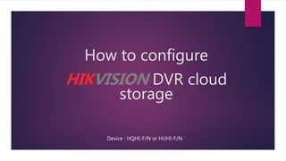 How to configure
HIKVISION DVR cloud
storage
Device : HQHI-F/N or HUHI-F/N
 