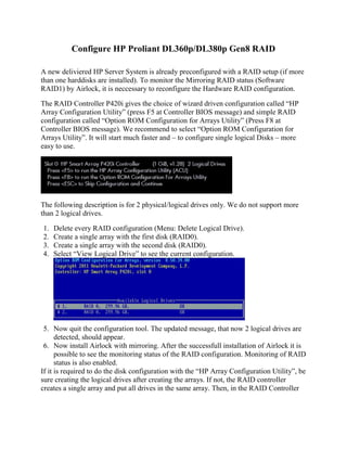Configure HP Proliant DL360p/DL380p Gen8 RAID
A new deliviered HP Server System is already preconfigured with a RAID setup (if more
than one harddisks are installed). To monitor the Mirroring RAID status (Software
RAID1) by Airlock, it is neccessary to reconfigure the Hardware RAID configuration.
The RAID Controller P420i gives the choice of wizard driven configuration called “HP
Array Configuration Utility” (press F5 at Controller BIOS message) and simple RAID
configuration called “Option ROM Configuration for Arrays Utility” (Press F8 at
Controller BIOS message). We recommend to select “Option ROM Configuration for
Arrays Utility”. It will start much faster and – to configure single logical Disks – more
easy to use.
The following description is for 2 physical/logical drives only. We do not support more
than 2 logical drives.
1. Delete every RAID configuration (Menu: Delete Logical Drive).
2. Create a single array with the first disk (RAID0).
3. Create a single array with the second disk (RAID0).
4. Select “View Logical Drive” to see the current configuration.
5. Now quit the configuration tool. The updated message, that now 2 logical drives are
detected, should appear.
6. Now install Airlock with mirroring. After the successfull installation of Airlock it is
possible to see the monitoring status of the RAID configuration. Monitoring of RAID
status is also enabled.
If it is required to do the disk configuration with the “HP Array Configuration Utility”, be
sure creating the logical drives after creating the arrays. If not, the RAID controller
creates a single array and put all drives in the same array. Then, in the RAID Controller
 
