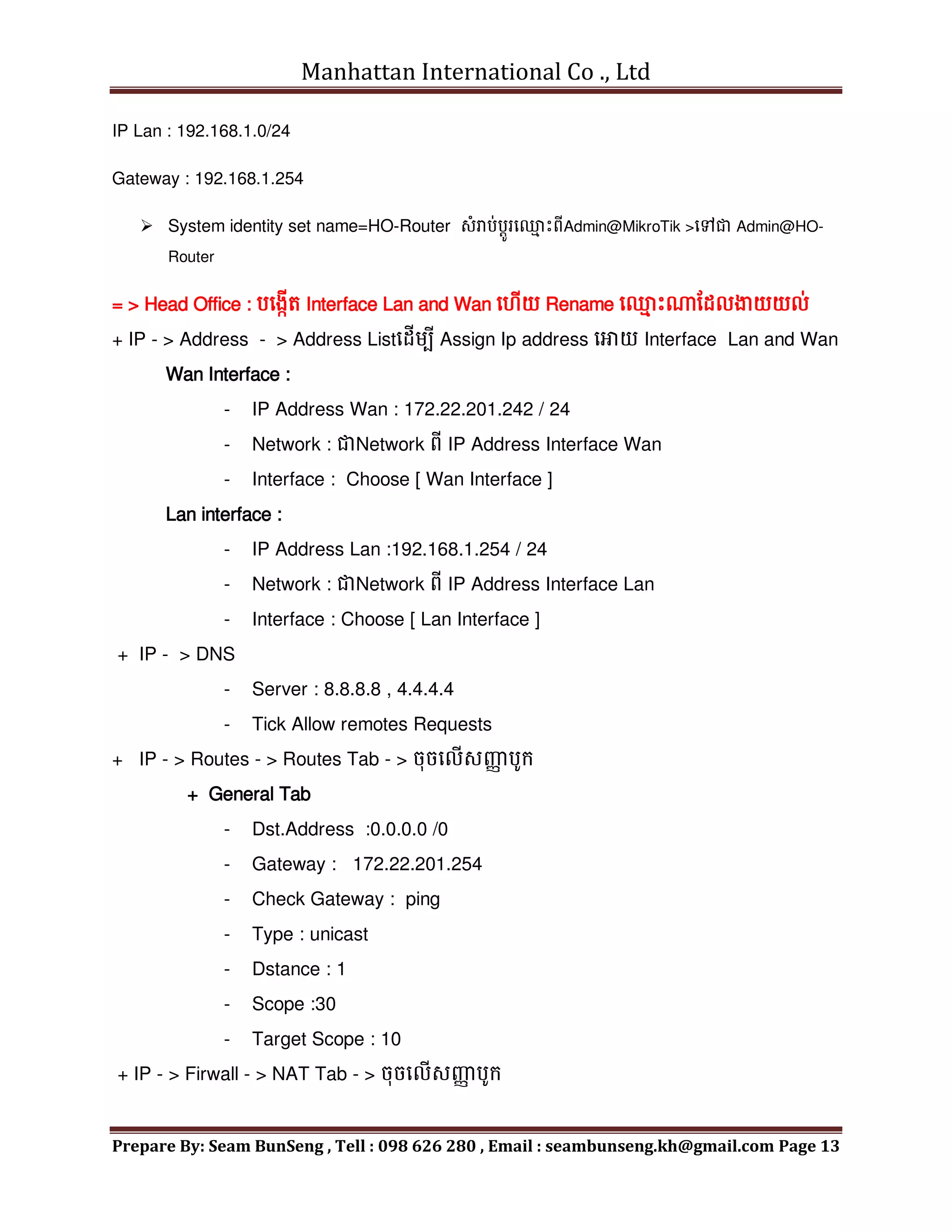 Manhattan International Co ., Ltd
Prepare By: Seam BunSeng , Tell : 098 626 280 , Email : seambunseng.kh@gmail.com Page 13
IP Lan : 192.168.1.0/24
Gateway : 192.168.1.254
 System identity set name=HO-Router សុំរាប់បតូរម្
ម េះពីAdmin@MikroTik >មៅជា Admin@HO-
Router
= > Head Office : បមងកើត Interface Lan and Wan ម ើយ Rename ម្
ម េះណនដលង្ហយយល់
+ IP - > Address - > Address Listមដើេបី Assign Ip address មោយ Interface Lan and Wan
Wan Interface :
- IP Address Wan : 172.22.201.242 / 24
- Network : ជាNetwork ពី IP Address Interface Wan
- Interface : Choose [ Wan Interface ]
Lan interface :
- IP Address Lan :192.168.1.254 / 24
- Network : ជាNetwork ពី IP Address Interface Lan
- Interface : Choose [ Lan Interface ]
+ IP - > DNS
- Server : 8.8.8.8 , 4.4.4.4
- Tick Allow remotes Requests
+ IP - > Routes - > Routes Tab - > ចុចមលើសញ្ញ
ា បូក្
+ General Tab
- Dst.Address :0.0.0.0 /0
- Gateway : 172.22.201.254
- Check Gateway : ping
- Type : unicast
- Dstance : 1
- Scope :30
- Target Scope : 10
+ IP - > Firwall - > NAT Tab - > ចុចមលើសញ្ញ
ា បូក្
 