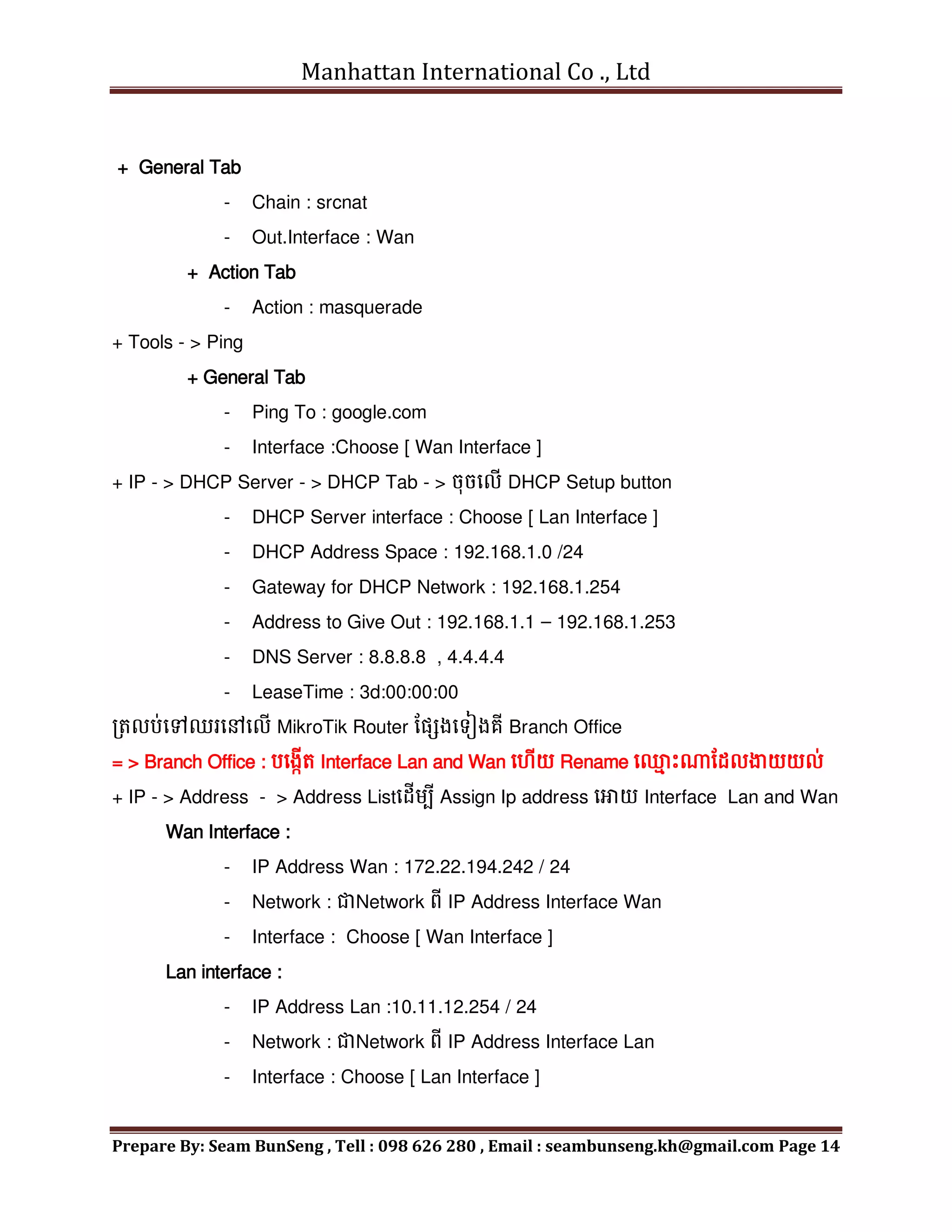 Manhattan International Co ., Ltd
Prepare By: Seam BunSeng , Tell : 098 626 280 , Email : seambunseng.kh@gmail.com Page 14
+ General Tab
- Chain : srcnat
- Out.Interface : Wan
+ Action Tab
- Action : masquerade
+ Tools - > Ping
+ General Tab
- Ping To : google.com
- Interface :Choose [ Wan Interface ]
+ IP - > DHCP Server - > DHCP Tab - > ចុចមលើ DHCP Setup button
- DHCP Server interface : Choose [ Lan Interface ]
- DHCP Address Space : 192.168.1.0 /24
- Gateway for DHCP Network : 192.168.1.254
- Address to Give Out : 192.168.1.1 – 192.168.1.253
- DNS Server : 8.8.8.8 , 4.4.4.4
- LeaseTime : 3d:00:00:00
រតលប់មៅឈរមៅមលើ MikroTik Router នសែងមទៀងគី Branch Office
= > Branch Office : បមងកើត Interface Lan and Wan ម ើយ Rename ម្
ម េះណនដលង្ហយយល់
+ IP - > Address - > Address Listមដើេបី Assign Ip address មោយ Interface Lan and Wan
Wan Interface :
- IP Address Wan : 172.22.194.242 / 24
- Network : ជាNetwork ពី IP Address Interface Wan
- Interface : Choose [ Wan Interface ]
Lan interface :
- IP Address Lan :10.11.12.254 / 24
- Network : ជាNetwork ពី IP Address Interface Lan
- Interface : Choose [ Lan Interface ]
 