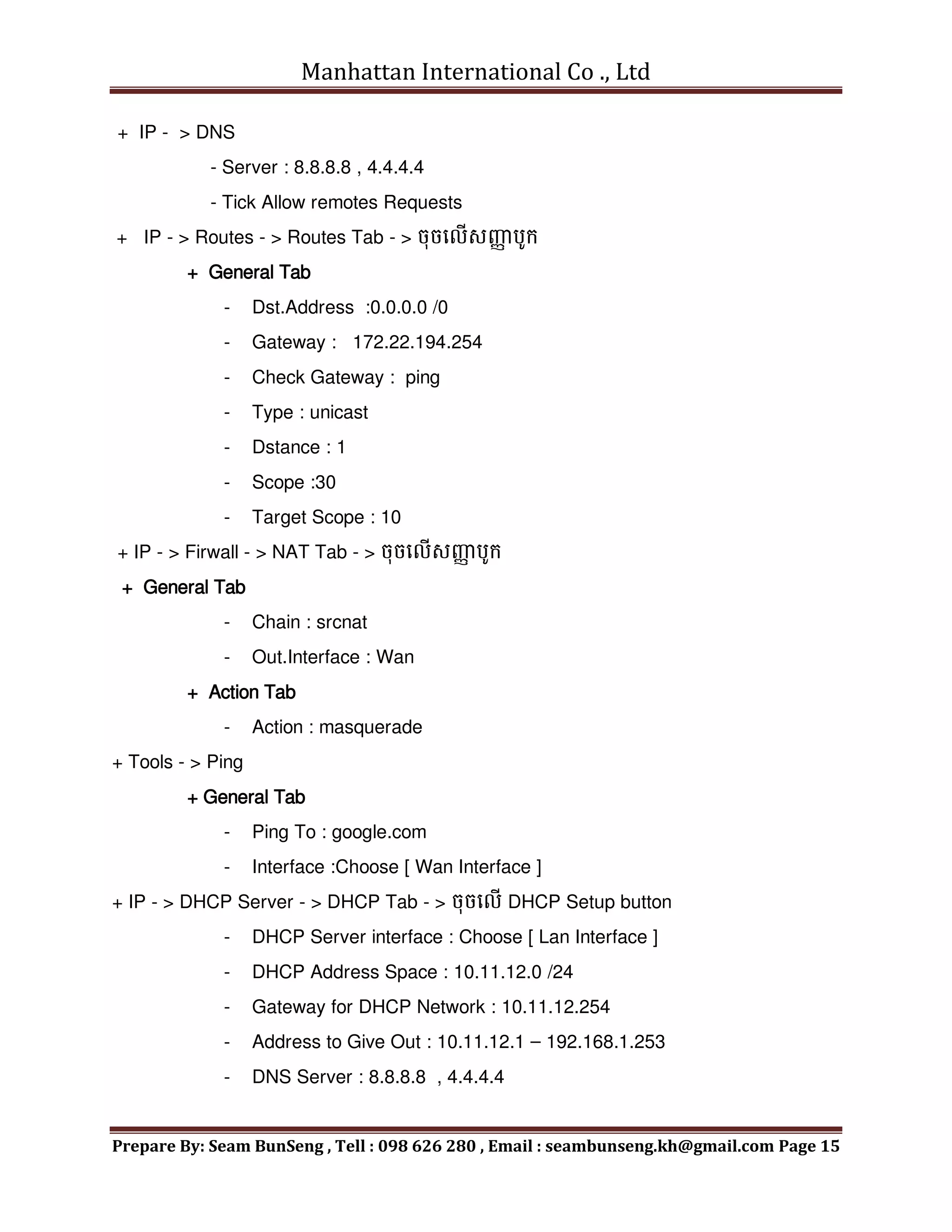 Manhattan International Co ., Ltd
Prepare By: Seam BunSeng , Tell : 098 626 280 , Email : seambunseng.kh@gmail.com Page 15
+ IP - > DNS
- Server : 8.8.8.8 , 4.4.4.4
- Tick Allow remotes Requests
+ IP - > Routes - > Routes Tab - > ចុចមលើសញ្ញ
ា បូក្
+ General Tab
- Dst.Address :0.0.0.0 /0
- Gateway : 172.22.194.254
- Check Gateway : ping
- Type : unicast
- Dstance : 1
- Scope :30
- Target Scope : 10
+ IP - > Firwall - > NAT Tab - > ចុចមលើសញ្ញ
ា បូក្
+ General Tab
- Chain : srcnat
- Out.Interface : Wan
+ Action Tab
- Action : masquerade
+ Tools - > Ping
+ General Tab
- Ping To : google.com
- Interface :Choose [ Wan Interface ]
+ IP - > DHCP Server - > DHCP Tab - > ចុចមលើ DHCP Setup button
- DHCP Server interface : Choose [ Lan Interface ]
- DHCP Address Space : 10.11.12.0 /24
- Gateway for DHCP Network : 10.11.12.254
- Address to Give Out : 10.11.12.1 – 192.168.1.253
- DNS Server : 8.8.8.8 , 4.4.4.4
 