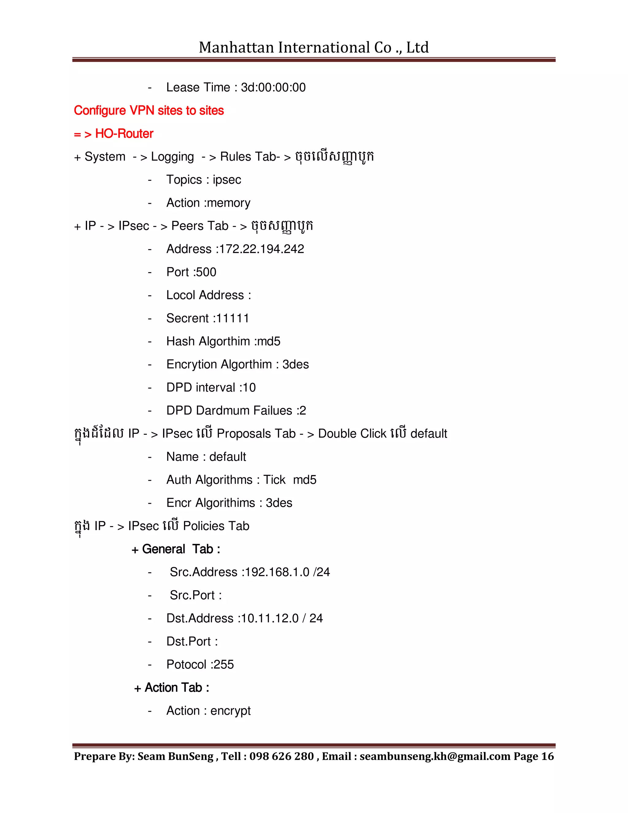 Manhattan International Co ., Ltd
Prepare By: Seam BunSeng , Tell : 098 626 280 , Email : seambunseng.kh@gmail.com Page 16
- Lease Time : 3d:00:00:00
Configure VPN sites to sites
= > HO-Router
+ System - > Logging - > Rules Tab- > ចុចមលើសញ្ញ
ា បូក្
- Topics : ipsec
- Action :memory
+ IP - > IPsec - > Peers Tab - > ចុចសញ្ញ
ា បូក្
- Address :172.22.194.242
- Port :500
- Locol Address :
- Secrent :11111
- Hash Algorthim :md5
- Encrytion Algorthim : 3des
- DPD interval :10
- DPD Dardmum Failues :2
ក្នុងដ៍នដល IP - > IPsec មលើ Proposals Tab - > Double Click មលើ default
- Name : default
- Auth Algorithms : Tick md5
- Encr Algorithims : 3des
ក្នុង IP - > IPsec មលើ Policies Tab
+ General Tab :
- Src.Address :192.168.1.0 /24
- Src.Port :
- Dst.Address :10.11.12.0 / 24
- Dst.Port :
- Potocol :255
+ Action Tab :
- Action : encrypt
 