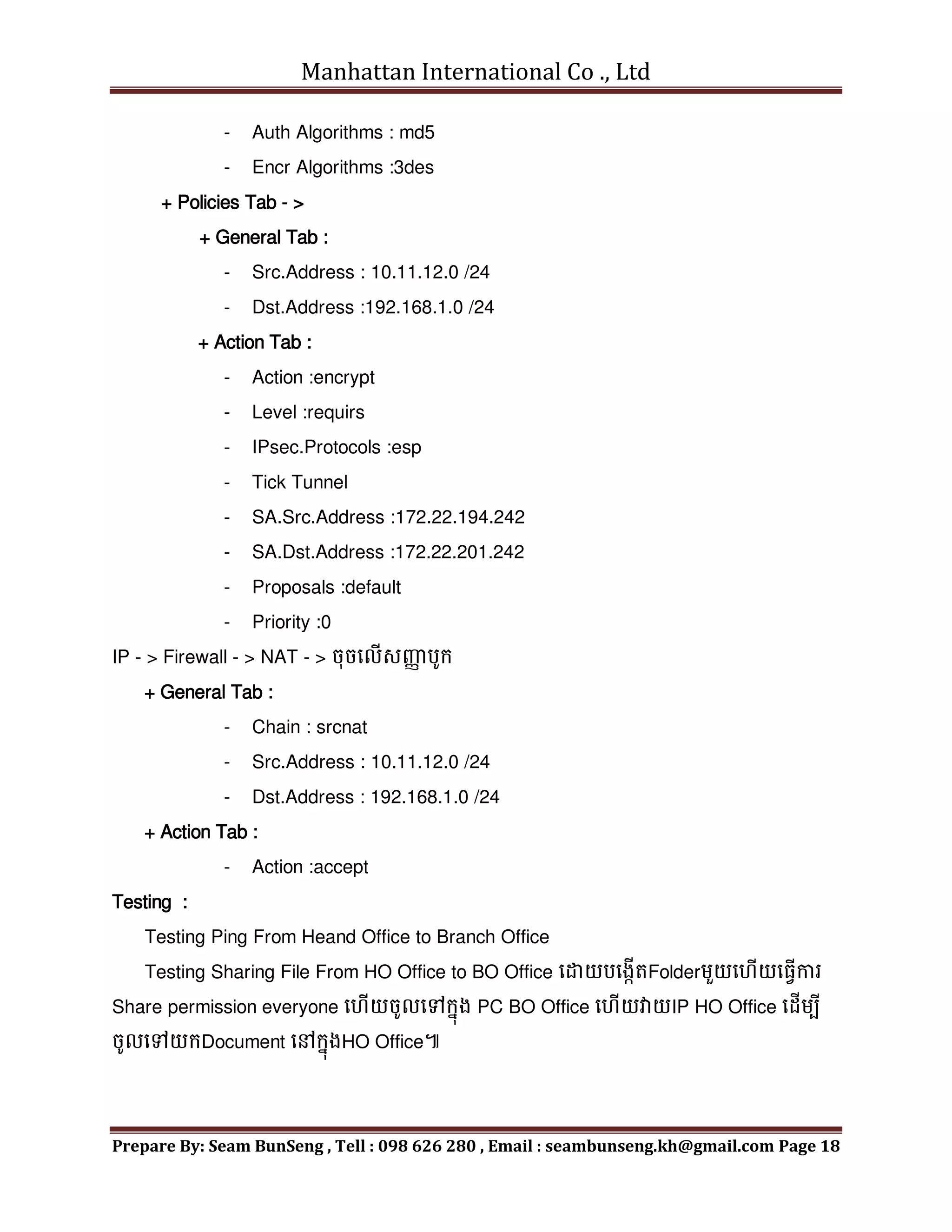 Manhattan International Co ., Ltd
Prepare By: Seam BunSeng , Tell : 098 626 280 , Email : seambunseng.kh@gmail.com Page 18
- Auth Algorithms : md5
- Encr Algorithms :3des
+ Policies Tab - >
+ General Tab :
- Src.Address : 10.11.12.0 /24
- Dst.Address :192.168.1.0 /24
+ Action Tab :
- Action :encrypt
- Level :requirs
- IPsec.Protocols :esp
- Tick Tunnel
- SA.Src.Address :172.22.194.242
- SA.Dst.Address :172.22.201.242
- Proposals :default
- Priority :0
IP - > Firewall - > NAT - > ចុចមលើសញ្ញ
ា បូក្
+ General Tab :
- Chain : srcnat
- Src.Address : 10.11.12.0 /24
- Dst.Address : 192.168.1.0 /24
+ Action Tab :
- Action :accept
Testing :
Testing Ping From Heand Office to Branch Office
Testing Sharing File From HO Office to BO Office មដាយបមងកើតFolderេួយម ើយម្វើការ
Share permission everyone ម ើយចូលមៅក្នុង PC BO Office ម ើយវាយIP HO Office មដើេបី
ចូលមៅយក្Document មៅក្នុងHO Office៕
 