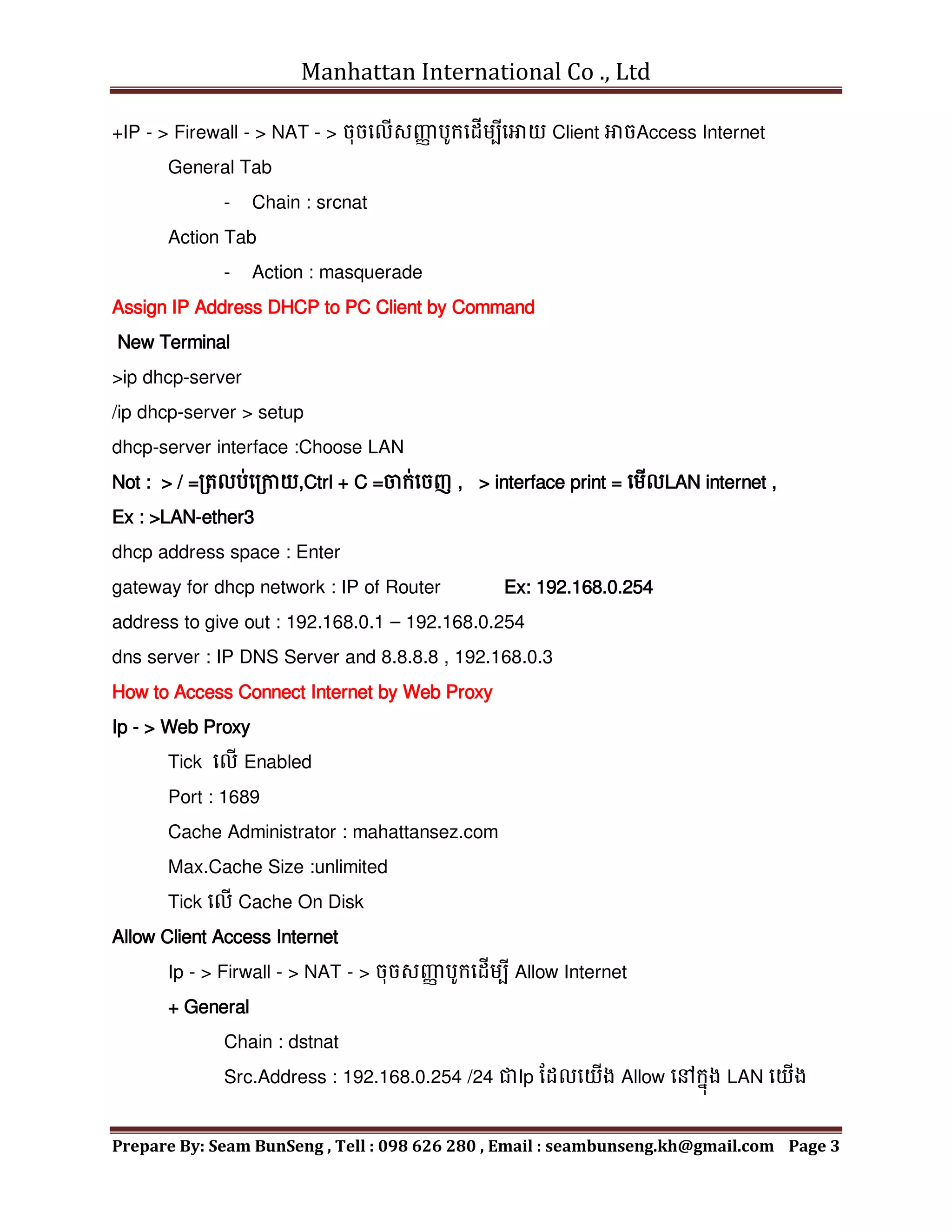 Manhattan International Co ., Ltd
Prepare By: Seam BunSeng , Tell : 098 626 280 , Email : seambunseng.kh@gmail.com Page 3
+IP - > Firewall - > NAT - > ចុចមលើសញ្ញ
ា បូក្មដើេបីមោយ Client ោចAccess Internet
General Tab
- Chain : srcnat
Action Tab
- Action : masquerade
Assign IP Address DHCP to PC Client by Command
New Terminal
>ip dhcp-server
/ip dhcp-server > setup
dhcp-server interface :Choose LAN
Not : > / =រតលប់មរកាយ,Ctrl + C =ចក្់មចញ , > interface print = មេើលLAN internet ,
Ex : >LAN-ether3
dhcp address space : Enter
gateway for dhcp network : IP of Router Ex: 192.168.0.254
address to give out : 192.168.0.1 – 192.168.0.254
dns server : IP DNS Server and 8.8.8.8 , 192.168.0.3
How to Access Connect Internet by Web Proxy
Ip - > Web Proxy
Tick មលើ Enabled
Port : 1689
Cache Administrator : mahattansez.com
Max.Cache Size :unlimited
Tick មលើ Cache On Disk
Allow Client Access Internet
Ip - > Firwall - > NAT - > ចុចសញ្ញ
ា បូក្មដើេបី Allow Internet
+ General
Chain : dstnat
Src.Address : 192.168.0.254 /24 ជាIp នដលមយើង Allow មៅក្នុង LAN មយើង
 