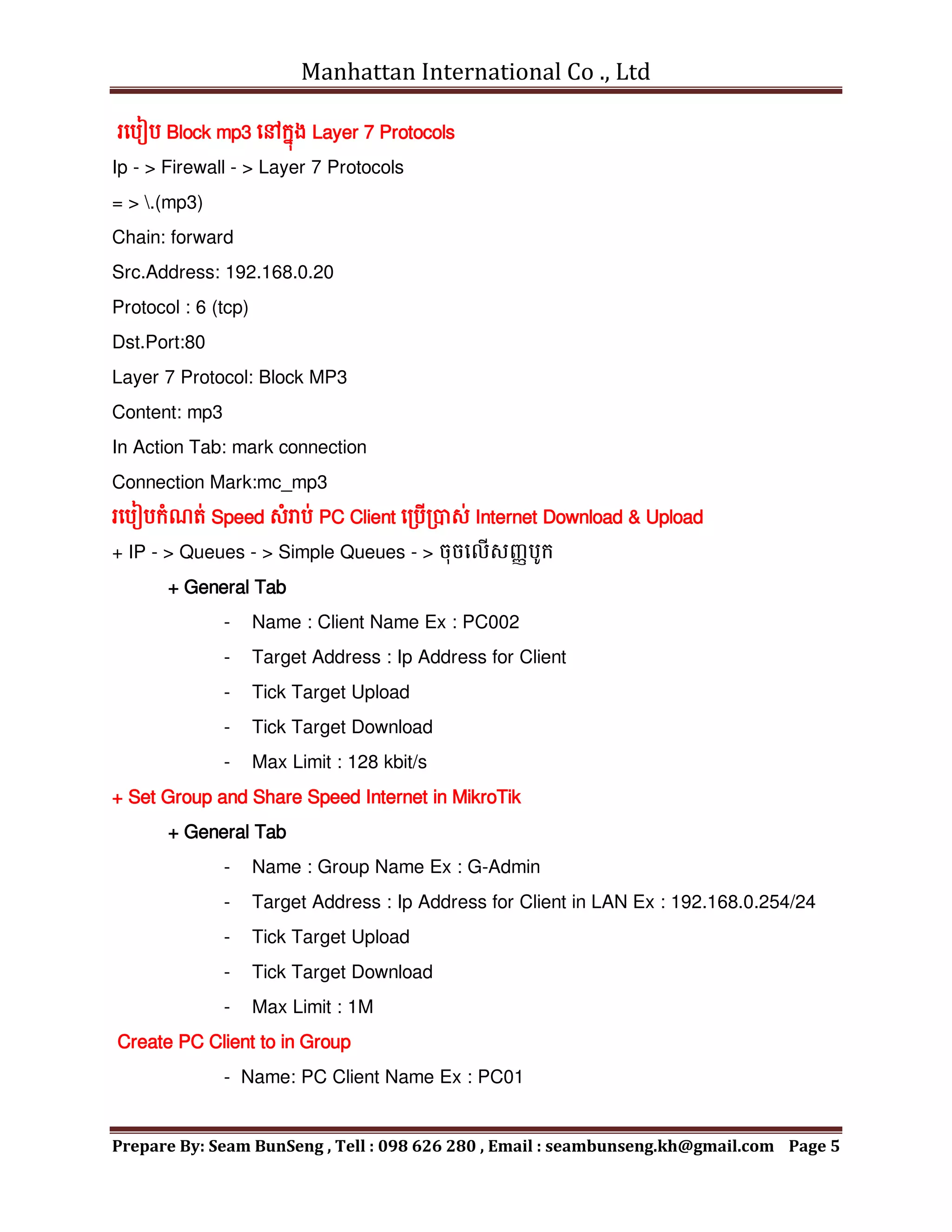 Manhattan International Co ., Ltd
Prepare By: Seam BunSeng , Tell : 098 626 280 , Email : seambunseng.kh@gmail.com Page 5
រមបៀប Block mp3 មៅក្នុង Layer 7 Protocols
Ip - > Firewall - > Layer 7 Protocols
= > .(mp3)
Chain: forward
Src.Address: 192.168.0.20
Protocol : 6 (tcp)
Dst.Port:80
Layer 7 Protocol: Block MP3
Content: mp3
In Action Tab: mark connection
Connection Mark:mc_mp3
រមបៀបក្ុំណត់ Speed សុំរាប់ PC Client មរបើរបាស់ Internet Download & Upload
+ IP - > Queues - > Simple Queues - > ចុចមលើសញ្ាបូក្
+ General Tab
- Name : Client Name Ex : PC002
- Target Address : Ip Address for Client
- Tick Target Upload
- Tick Target Download
- Max Limit : 128 kbit/s
+ Set Group and Share Speed Internet in MikroTik
+ General Tab
- Name : Group Name Ex : G-Admin
- Target Address : Ip Address for Client in LAN Ex : 192.168.0.254/24
- Tick Target Upload
- Tick Target Download
- Max Limit : 1M
Create PC Client to in Group
- Name: PC Client Name Ex : PC01
 