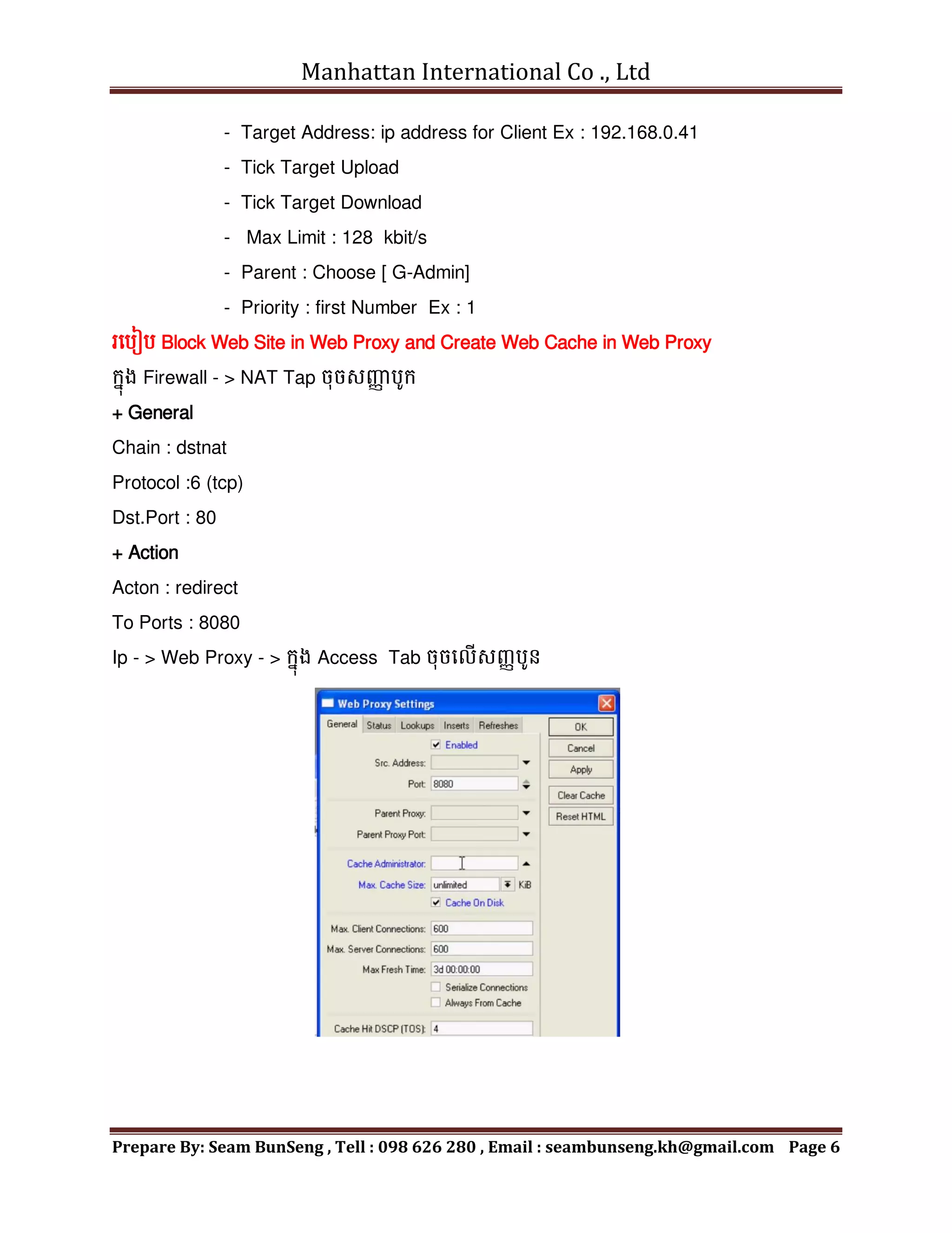 Manhattan International Co ., Ltd
Prepare By: Seam BunSeng , Tell : 098 626 280 , Email : seambunseng.kh@gmail.com Page 6
- Target Address: ip address for Client Ex : 192.168.0.41
- Tick Target Upload
- Tick Target Download
- Max Limit : 128 kbit/s
- Parent : Choose [ G-Admin]
- Priority : first Number Ex : 1
រមបៀប Block Web Site in Web Proxy and Create Web Cache in Web Proxy
ក្នុង Firewall - > NAT Tap ចុចសញ្ញ
ា បូក្
+ General
Chain : dstnat
Protocol :6 (tcp)
Dst.Port : 80
+ Action
Acton : redirect
To Ports : 8080
Ip - > Web Proxy - > ក្នុង Access Tab ចុចមលើសញ្ាបូែ
 