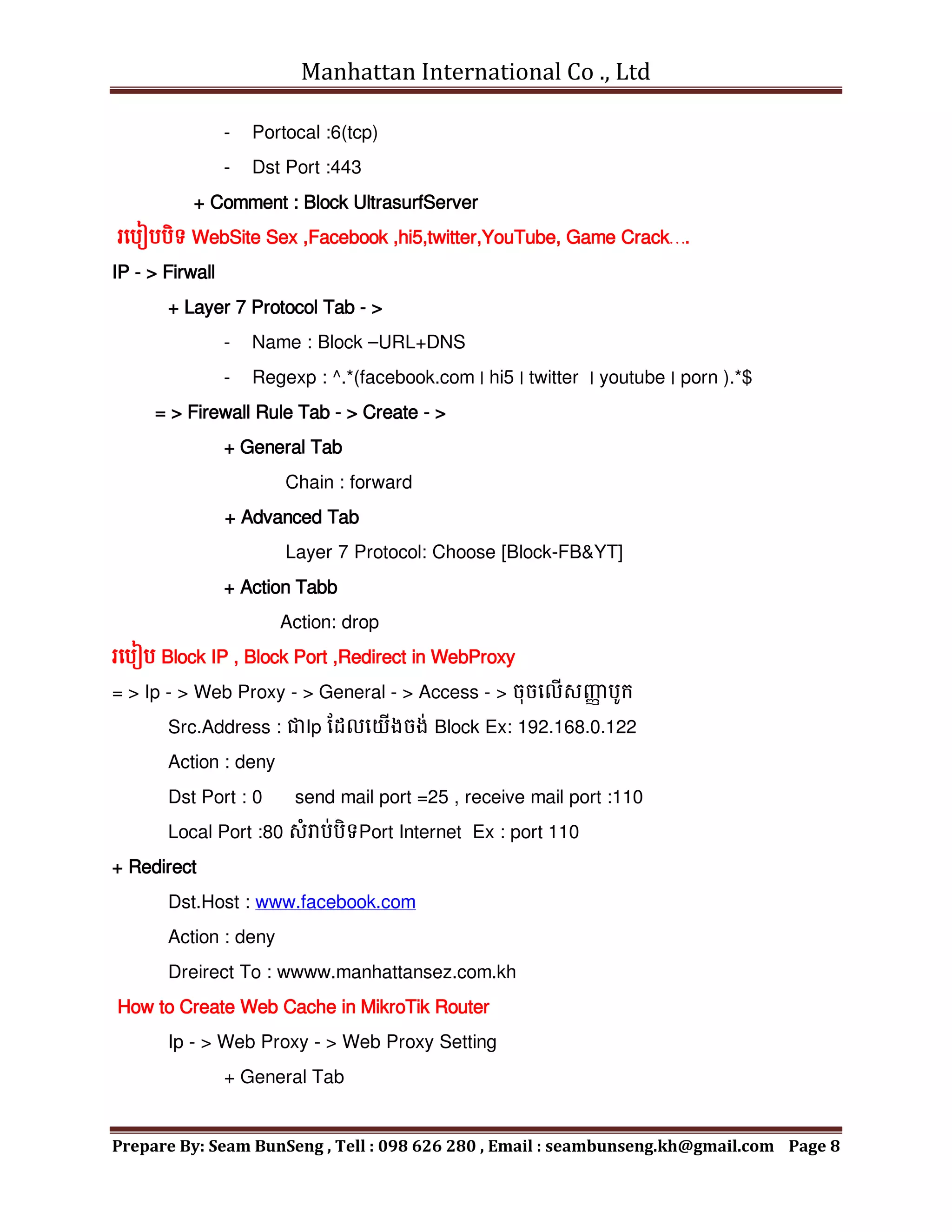 Manhattan International Co ., Ltd
Prepare By: Seam BunSeng , Tell : 098 626 280 , Email : seambunseng.kh@gmail.com Page 8
- Portocal :6(tcp)
- Dst Port :443
+ Comment : Block UltrasurfServer
រមបៀបបិទ WebSite Sex ,Facebook ,hi5,twitter,YouTube, Game Crack….
IP - > Firwall
+ Layer 7 Protocol Tab - >
- Name : Block –URL+DNS
- Regexp : ^.*(facebook.com | hi5 | twitter | youtube | porn ).*$
= > Firewall Rule Tab - > Create - >
+ General Tab
Chain : forward
+ Advanced Tab
Layer 7 Protocol: Choose [Block-FB&YT]
+ Action Tabb
Action: drop
រមបៀប Block IP , Block Port ,Redirect in WebProxy
= > Ip - > Web Proxy - > General - > Access - > ចុចមលើសញ្ញ
ា បូក្
Src.Address : ជាIp នដលមយើងចង់ Block Ex: 192.168.0.122
Action : deny
Dst Port : 0 send mail port =25 , receive mail port :110
Local Port :80 សុំរាប់បិទPort Internet Ex : port 110
+ Redirect
Dst.Host : www.facebook.com
Action : deny
Dreirect To : wwww.manhattansez.com.kh
How to Create Web Cache in MikroTik Router
Ip - > Web Proxy - > Web Proxy Setting
+ General Tab
 