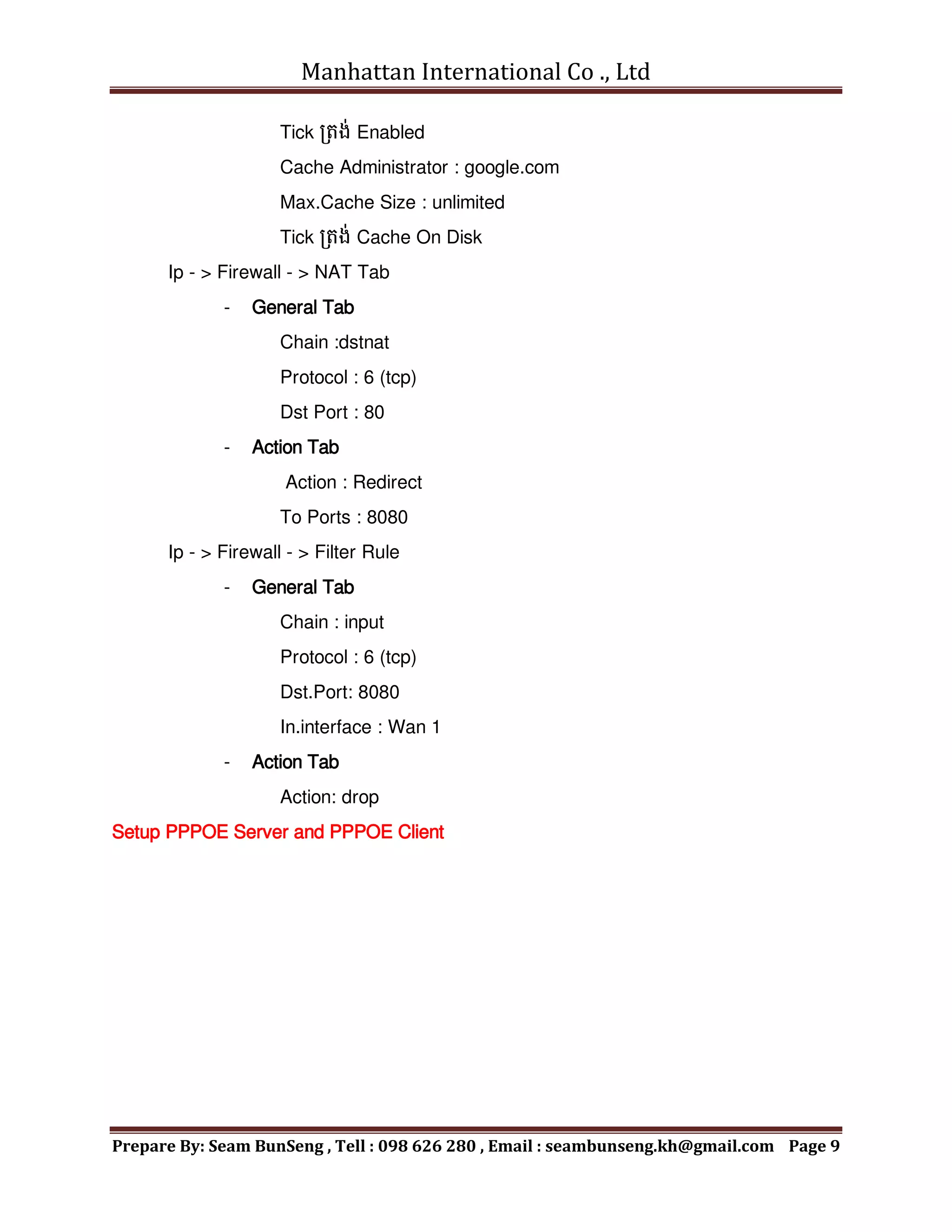 Manhattan International Co ., Ltd
Prepare By: Seam BunSeng , Tell : 098 626 280 , Email : seambunseng.kh@gmail.com Page 9
Tick រតង់ Enabled
Cache Administrator : google.com
Max.Cache Size : unlimited
Tick រតង់ Cache On Disk
Ip - > Firewall - > NAT Tab
- General Tab
Chain :dstnat
Protocol : 6 (tcp)
Dst Port : 80
- Action Tab
Action : Redirect
To Ports : 8080
Ip - > Firewall - > Filter Rule
- General Tab
Chain : input
Protocol : 6 (tcp)
Dst.Port: 8080
In.interface : Wan 1
- Action Tab
Action: drop
Setup PPPOE Server and PPPOE Client
 