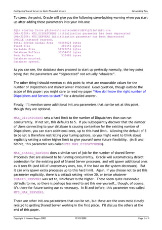 Configuring Shared Server (or Multi-Threaded Server)                              Networking Tips


To stress the point, Oracle will give you the following stern-looking warning when you start
up after adding these parameters into your init.ora:

SQL> startup force pfile=d:oracleadmindb9pfileinit.ora
ORA-32006: MTS_DISPATCHERS initialization parameter has been deprecated
ORA-32006: MTS_SERVERS initialization parameter has been deprecated
ORACLE instance started.
Total System Global Area   93089624 bytes
Fixed Size                   282456 bytes
Variable Size              58720256 bytes
Database Buffers           33554432 bytes
Redo Buffers                 532480 bytes
Database mounted.
Database opened.


As you can see, the database does proceed to start up perfectly normally, the key point
being that the parameters are “deprecated” not actually “obsolete”.

The other thing I should mention at this point is: what are reasonable values for the
number of Dispatchers and shared Server Processes? Good question, though outside the
scope of this paper: you might care to read my paper “How do I know the right number of
Dispatchers and Servers to start?” for a detailed answer.

Finally, I’ll mention some additional init.ora parameters that can be set at this point,
though they are optional.

MAX_DISPATCHERS sets a hard limit to the number of Dispatchers than can run
concurrently. If not set, this defaults to 5. If you subsequently discover that the number
of Users connecting to your database is causing contention for the existing number of
Dispatchers, you can start additional ones, up to this hard limit. Allowing the default of 5
to be set is therefore restricting your tuning options, so you might want to think about
explicitly setting a rather higher limit to give yourself some future flexibility. (in 8i and
before, this parameter was called MTS_MAX_DISPATCHERS).

MAX_SHARED_SERVERS does a similar sort of job for the number of shared Server
Processes that are allowed to be running concurrently. Oracle will automatically detect
contention for the existing pool of Shared Server processes, and will spawn additional ones
as it sees fit (and kill of unnecessary ones, too, if the load on the system decreases). But
it can only spawn extra processes up to this hard limit. Again, if you choose not to set this
parameter explicitly, there is a default setting –either 20, or twice whatever
SHARED_SERVERS was set to, whichever is the higher. Those seem quite reasonable
defaults to me, so there is perhaps less need to set this one yourself… though, of course,
it’s there for future tuning use as necessary. In 8i and before, this parameter was called
MTS_MAX_SERVERS.

There are other init.ora parameters that can be set, but these are the ones most closely
related to getting Shared Server working in the first place. I’ll discuss the others at the
end of this paper.

Copyright © Howard Rogers 2002                         17/03/2002                       Page 2 of 9
 