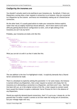 Configuring Shared Server (or Multi-Threaded Server)                              Networking Tips


Configuring the tnsnames.ora

You shouldn’t actually need to do anything to your tnsnames.ora. By default, if there are
Dispatchers running when a User requests a connection to an Instance, they are connected
to a Dispatcher by the Listener –and hence are immediately making use of a Shared Server
connection.

On the other hand, it’s usually good advice to make your connection choices explicit,
rather than rely on slightly mysterious Oracle defaults. And if there seems to be some
difficulty getting Shared Server configuration to work, a bit of light editing of the
tnsnames.ora can’t do any harm!

Probably, your tnsnames.ora looks a bit like this:

DB9 =
  (DESCRIPTION =
    (ADDRESS_LIST =
      (ADDRESS = (PROTOCOL = TCP)(HOST = mozart)(PORT = 1521))
    )
    (CONNECT_DATA =
      (SERVICE_NAME = db9.aldeburgh.local)
    )
  )


What you can do is to edit it so that it looks like this:

DB9 =
  (DESCRIPTION =
    (ADDRESS_LIST =
      (ADDRESS = (PROTOCOL = TCP)(HOST = mozart)(PORT = 1521))
    )
    (CONNECT_DATA =
      (SERVICE_NAME = db9.aldeburgh.local)
      (SERVER=SHARED)
    )
  )


The one addition is the line I’ve highlighted in bold. It explicitly demands that a Shared
Server connection be made.

There is a drawback to explicitly setting this parameter: if, for some reason, the Instance
is started without any Dispatchers, then a User request to connect will simply fail: his
tnsnames.ora is demanding a connection to a Dispatcher, and there aren’t any. Had that
line been left out, as in the original version of the file, a User request to connect would
have caused the Listener to spawn a dedicated Server Process for him in the absence of
any Dispatchers.

Should you explicitly demand shared connections, then? It’s up to you: I always do, on the
grounds that I’d rather I couldn’t connect at all than make the wrong sort of connection,
but your mileage might well vary.

Copyright © Howard Rogers 2002                         17/03/2002                       Page 3 of 9
 