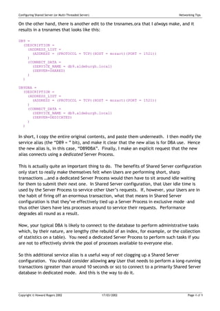 Configuring Shared Server (or Multi-Threaded Server)                             Networking Tips


On the other hand, there is another edit to the tnsnames.ora that I always make, and it
results in a tnsnames that looks like this:

DB9 =
  (DESCRIPTION =
    (ADDRESS_LIST =
      (ADDRESS = (PROTOCOL = TCP)(HOST = mozart)(PORT = 1521))
    )
    (CONNECT_DATA =
      (SERVICE_NAME = db9.aldeburgh.local)
      (SERVER=SHARED)
    )
  )

DB9DBA =
  (DESCRIPTION =
    (ADDRESS_LIST =
      (ADDRESS = (PROTOCOL = TCP)(HOST = mozart)(PORT = 1521))
    )
    (CONNECT_DATA =
      (SERVICE_NAME = db9.aldeburgh.local)
      (SERVER=DEDICATED)
    )
  )


In short, I copy the entire original contents, and paste them underneath. I then modify the
service alias (the “DB9 = ” bit), and make it clear that the new alias is for DBA use. Hence
the new alias is, in this case, “DB9DBA”. Finally, I make an explicit request that the new
alias connects using a dedicated Server Process.

This is actually quite an important thing to do. The benefits of Shared Server configuration
only start to really make themselves felt when Users are performing short, sharp
transactions …and a dedicated Server Process would then have to sit around idle waiting
for them to submit their next one. In Shared Server configuration, that User idle time is
used by the Server Process to service other User’s requests. If, however, your Users are in
the habit of firing off an enormous transaction, what that means in Shared Server
configuration is that they’ve effectively tied up a Server Process in exclusive mode –and
thus other Users have less processes around to service their requests. Performance
degrades all round as a result.

Now, your typical DBA is likely to connect to the database to perform administrative tasks
which, by their nature, are lengthy (the rebuild of an index, for example, or the collection
of statistics on a table). You need a dedicated Server Process to perform such tasks if you
are not to effectively shrink the pool of processes available to everyone else.

So this additional service alias is a useful way of not clogging up a Shared Server
configuration. You should consider allowing any User that needs to perform a long-running
transactions (greater than around 10 seconds or so) to connect to a primarily Shared Server
database in dedicated mode. And this is the way to do it.



Copyright © Howard Rogers 2002                         17/03/2002                      Page 4 of 9
 