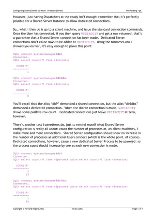 Configuring Shared Server (or Multi-Threaded Server)                           Networking Tips


However, just having Dispatchers at the ready isn’t enough: remember that it’s perfectly
possible for a Shared Server Instance to allow dedicated connections.

So… what I then do is go to a client machine, and issue the standard connection commands.
Once the User has connected, if you then query V$CIRCUIT and get a row returned, that’s
a guarantee that a Shared Server connection has been made. Dedicated Server
connections don’t cause rows to be added to V$CIRCUIT. Using the tnsnames.ora I
showed you earlier, it’s easy enough to prove this point:

SQL> connect system/manager@db9
Connected.
SQL> select count(*) from v$circuit;

  COUNT(*)
----------
         1

SQL> connect system/manager@db9dba
Connected.
SQL> select count(*) from v$circuit;

  COUNT(*)
----------
         0


You’ll recall that the alias “db9” demanded a shared connection, but the alias “db9dba”
demanded a dedicated connection. When the shared connection is made, V$CIRCUIT
shows some positive row count. Dedicated connections just leave V$CIRCUIT at zero,
however.

There’s another test I sometimes do, just to remind myself what Shared Server
configuration is really all about: count the number of processes as, on client machines, I
make more and more connections. Shared Server configuration should show no increase in
the number of processes as additional Users connect (which is the whole point, of course).
Dedicated connections, however, cause a new dedicated Server Process to be spawned, so
the process count should increase by one as each new connection is made.

SQL> connect system/manager@db9
Connected.
SQL> select count(*) from v$process union select count(*) from v$session;

  COUNT(*)
----------
         7
        13

SQL> connect system/manager@db9dba
Connected.
SQL> select count(*) from v$process union select count(*) from v$session;

  COUNT(*)
----------
         7
        14

Copyright © Howard Rogers 2002                         17/03/2002                    Page 6 of 9
 