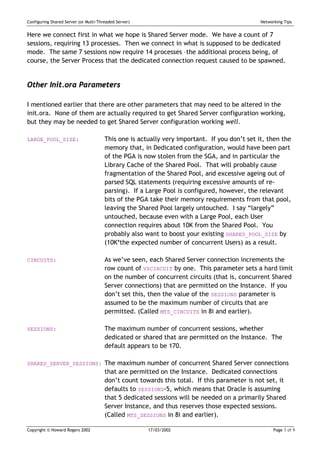 Configuring Shared Server (or Multi-Threaded Server)                                          Networking Tips


Here we connect first in what we hope is Shared Server mode. We have a count of 7
sessions, requiring 13 processes. Then we connect in what is supposed to be dedicated
mode. The same 7 sessions now require 14 processes –the additional process being, of
course, the Server Process that the dedicated connection request caused to be spawned.


Other Init.ora Parameters

I mentioned earlier that there are other parameters that may need to be altered in the
init.ora. None of them are actually required to get Shared Server configuration working,
but they may be needed to get Shared Server configuration working well.

LARGE_POOL_SIZE:                       This one is actually very important. If you don’t set it, then the
                                       memory that, in Dedicated configuration, would have been part
                                       of the PGA is now stolen from the SGA, and in particular the
                                       Library Cache of the Shared Pool. That will probably cause
                                       fragmentation of the Shared Pool, and excessive ageing out of
                                       parsed SQL statements (requiring excessive amounts of re-
                                       parsing). If a Large Pool is configured, however, the relevant
                                       bits of the PGA take their memory requirements from that pool,
                                       leaving the Shared Pool largely untouched. I say “largely”
                                       untouched, because even with a Large Pool, each User
                                       connection requires about 10K from the Shared Pool. You
                                       probably also want to boost your existing SHARED_POOL_SIZE by
                                       (10K*the expected number of concurrent Users) as a result.

CIRCUITS:                              As we’ve seen, each Shared Server connection increments the
                                       row count of V$CIRCUIT by one. This parameter sets a hard limit
                                       on the number of concurrent circuits (that is, concurrent Shared
                                       Server connections) that are permitted on the Instance. If you
                                       don’t set this, then the value of the SESSIONS parameter is
                                       assumed to be the maximum number of circuits that are
                                       permitted. (Called MTS_CIRCUITS in 8i and earlier).

SESSIONS:                              The maximum number of concurrent sessions, whether
                                       dedicated or shared that are permitted on the Instance. The
                                       default appears to be 170.

SHARED_SERVER_SESSIONS: The maximum number of concurrent Shared Server connections
                                       that are permitted on the Instance. Dedicated connections
                                       don’t count towards this total. If this parameter is not set, it
                                       defaults to SESSIONS-5, which means that Oracle is assuming
                                       that 5 dedicated sessions will be needed on a primarily Shared
                                       Server Instance, and thus reserves those expected sessions.
                                       (Called MTS_SESSIONS in 8i and earlier).

Copyright © Howard Rogers 2002                         17/03/2002                                   Page 7 of 9
 