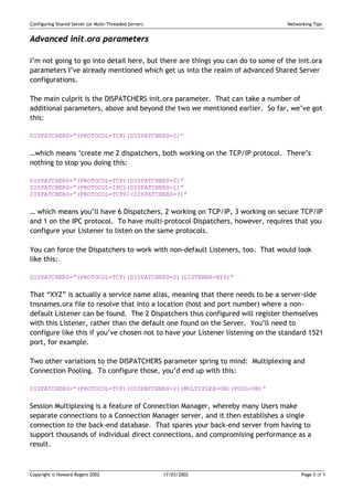 Configuring Shared Server (or Multi-Threaded Server)                             Networking Tips


Advanced init.ora parameters

I’m not going to go into detail here, but there are things you can do to some of the init.ora
parameters I’ve already mentioned which get us into the realm of advanced Shared Server
configurations.

The main culprit is the DISPATCHERS init.ora parameter. That can take a number of
additional parameters, above and beyond the two we mentioned earlier. So far, we’ve got
this:

DISPATCHERS=”(PROTOCOL=TCP)(DISPATCHERS=2)”


…which means ‘create me 2 dispatchers, both working on the TCP/IP protocol. There’s
nothing to stop you doing this:

DISPATCHERS=”(PROTOCOL=TCP)(DISPATCHERS=2)”
DISPATCHERS=”(PROTOCOL=IPC)(DISPATCHERS=1)”
DISPATCHERS=”(PROTOCOL=TCPS)(DISPATCHERS=3)”


… which means you’ll have 6 Dispatchers, 2 working on TCP/IP, 3 working on secure TCP/IP
and 1 on the IPC protocol. To have multi-protocol Dispatchers, however, requires that you
configure your Listener to listen on the same protocols.

You can force the Dispatchers to work with non-default Listeners, too. That would look
like this:

DISPATCHERS=”(PROTOCOL=TCP)(DISPATCHERS=2)(LISTENER=XYZ)”


That “XYZ” is actually a service name alias, meaning that there needs to be a server-side
tnsnames.ora file to resolve that into a location (host and port number) where a non-
default Listener can be found. The 2 Dispatchers thus configured will register themselves
with this Listener, rather than the default one found on the Server. You’ll need to
configure like this if you’ve chosen not to have your Listener listening on the standard 1521
port, for example.

Two other variations to the DISPATCHERS parameter spring to mind: Multiplexing and
Connection Pooling. To configure those, you’d end up with this:

DISPATCHERS=”(PROTOCOL=TCP)(DISPATCHERS=2)(MULTIPLEX=ON)(POOL=ON)”


Session Multiplexing is a feature of Connection Manager, whereby many Users make
separate connections to a Connection Manager server, and it then establishes a single
connection to the back-end database. That spares your back-end server from having to
support thousands of individual direct connections, and compromising performance as a
result.



Copyright © Howard Rogers 2002                         17/03/2002                      Page 8 of 9
 