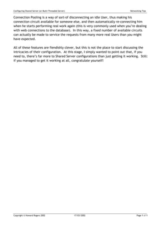 Configuring Shared Server (or Multi-Threaded Server)                             Networking Tips


Connection Pooling is a way of sort-of disconnecting an idle User, thus making his
connection circuit available for someone else, and then automatically re-connecting him
when he starts performing real work again (this is very commonly used when you’re dealing
with web connections to the database). In this way, a fixed number of available circuits
can actually be made to service the requests from many more real Users than you might
have expected.

All of these features are fiendishly clever, but this is not the place to start discussing the
intricacies of their configuration. At this stage, I simply wanted to point out that, if you
need to, there’s far more to Shared Server configurations than just getting it working. Still:
if you managed to get it working at all, congratulate yourself!




Copyright © Howard Rogers 2002                         17/03/2002                      Page 9 of 9
 