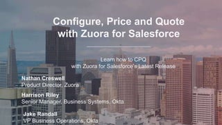 Configure, Price and Quote
with Zuora for Salesforce
Learn how to CPQ
with Zuora for Salesforce’s Latest Release
Nathan Creswell
Product Director, Zuora
Harrison Riley
Senior Manager, Business Systems, Okta
Jake Randall
VP Business Operations, Okta
Configure, Price and Quote
with Zuora for Salesforce
Learn how to CPQ
with Zuora for Salesforce’s Latest Release
 