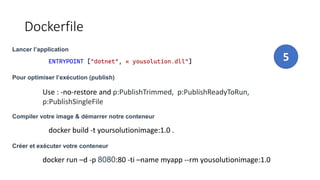 Dockerfile
Lancer l’application
5
ENTRYPOINT ["dotnet", « yousolution.dll"]
Compiler votre image & démarrer notre conteneur
docker build -t yoursolutionimage:1.0 .
Créer et exécuter votre conteneur
docker run –d -p 8080:80 -ti –name myapp --rm yousolutionimage:1.0
Pour optimiser l’exécution (publish)
Use : -no-restore and p:PublishTrimmed, p:PublishReadyToRun,
p:PublishSingleFile
 