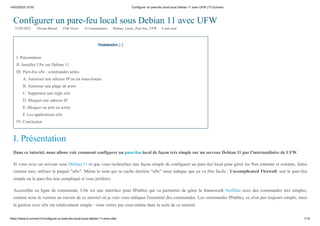 14/03/2023 10:55 Configurer un pare-feu local sous Debian 11 avec UFW | IT-Connect
https://www.it-connect.fr/configurer-un-pare-feu-local-sous-debian-11-avec-ufw/ 1/10
Configurer un pare-feu local sous Debian 11 avec UFW
22/02/2022 Florian Burnel 2766 Views 6 Commentaires Debian, Linux, Pare-feu, UFW 6 min read
Sommaire [-]
I. Présentation
II. Installer Ufw sur Debian 11
III. Pare-feu ufw : commandes utiles
A. Autoriser une adresse IP ou un sous-réseau
B. Autoriser une plage de ports
C. Supprimer une règle ufw
D. Bloquer une adresse IP
E. Bloquer un port en sortie
F. Les applications ufw
IV. Conclusion
I. Présentation
Dans ce tutoriel, nous allons voir comment configurer un pare-feu local de façon très simple sur un serveur Debian 11 par l'intermédiaire de UFW.
Si vous avez un serveur sous Debian 11 et que vous recherchez une façon simple de configurer un pare-feu local pour gérer les flux entrants et sortants, faites
comme moi, utilisez le paquet "ufw". Même le nom qui se cache derrière "ufw" nous indique que ça va être facile : Uncomplicated Firewall, soit le pare-feu
simple ou le pare-feu non compliqué si vous préférez.
Accessible en ligne de commande, Ufw est une interface pour IPtables qui va permettre de gérer le framework Netfilter avec des commandes très simples,
comme nous le verrons au travers de ce tutoriel où je vais vous indiquer l'essentiel des commandes. Les commandes IPtables, ce n'est pas toujours simple, mais
la gestion avec ufw est relativement simple : vous verrez par vous-même dans la suite de ce tutoriel.
 