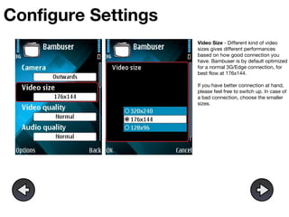 Configure Settings Video Size  - Different kind of video sizes gives different performances based on how good connection you have. Bambuser is by default optimized for a normal 3G/Edge connection, for best flow at 176x144.  If you have better connection at hand, please feel free to switch up. In case of a bad connection, choose the smaller sizes. 