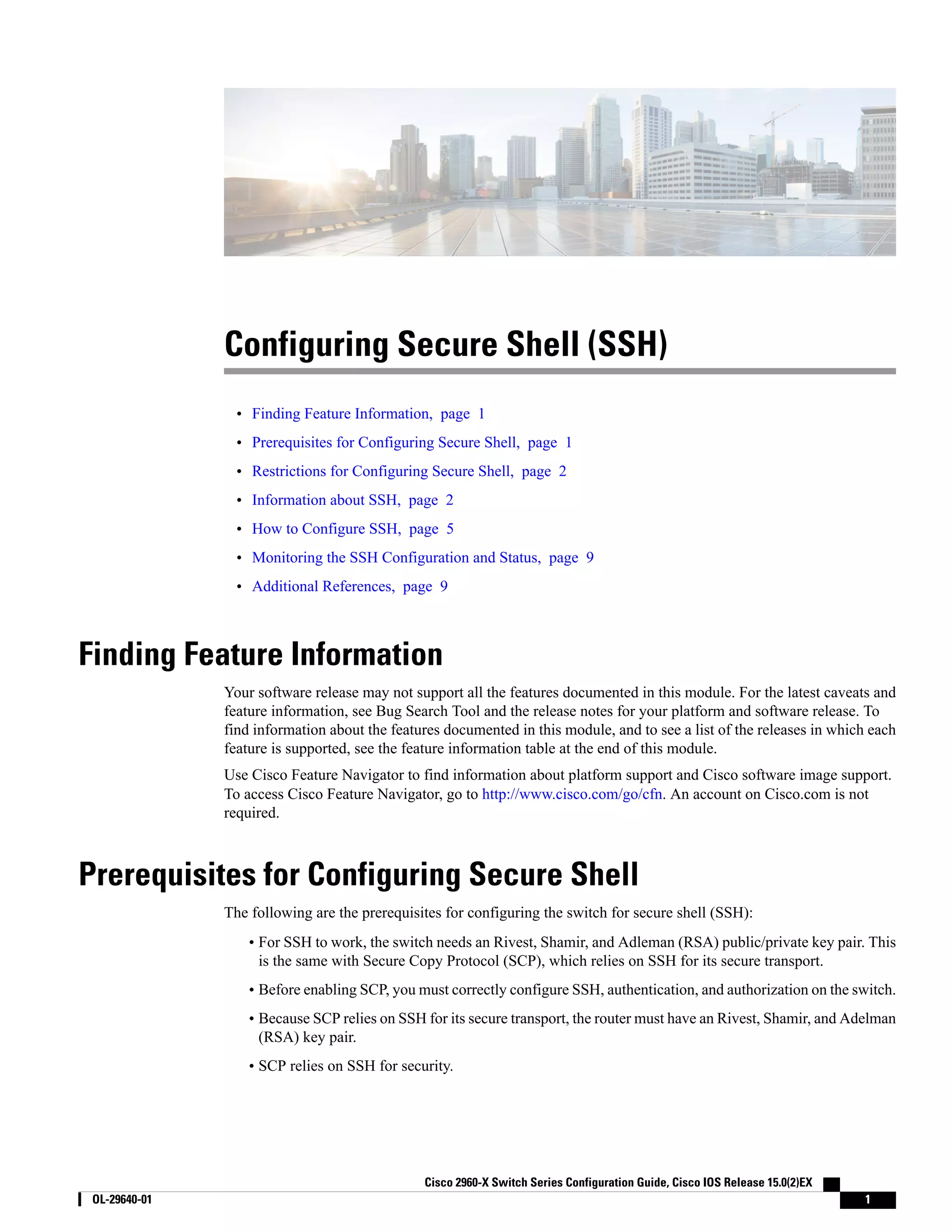Configuring Secure Shell (SSH) • Finding Feature Information, page 1 • Prerequisites for Configuring Secure Shell, page 1 • Restrictions for Configuring Secure Shell, page 2 • Information about SSH, page 2 • How to Configure SSH, page 5 • Monitoring the SSH Configuration and Status, page 9 • Additional References, page 9 Finding Feature Information Your software release may not support all the features documented in this module. For the latest caveats and feature information, see Bug Search Tool and the release notes for your platform and software release. To find information about the features documented in this module, and to see a list of the releases in which each feature is supported, see the feature information table at the end of this module. Use Cisco Feature Navigator to find information about platform support and Cisco software image support. To access Cisco Feature Navigator, go to http://www.cisco.com/go/cfn. An account on Cisco.com is not required. Prerequisites for Configuring Secure Shell The following are the prerequisites for configuring the switch for secure shell (SSH): • For SSH to work, the switch needs an Rivest, Shamir, and Adleman (RSA) public/private key pair. This is the same with Secure Copy Protocol (SCP), which relies on SSH for its secure transport. • Before enabling SCP, you must correctly configure SSH, authentication, and authorization on the switch. • Because SCP relies on SSH for its secure transport, the router must have an Rivest, Shamir, and Adelman (RSA) key pair. • SCP relies on SSH for security. Cisco 2960-X Switch Series Configuration Guide, Cisco IOS Release 15.0(2)EX OL-29640-01 1 