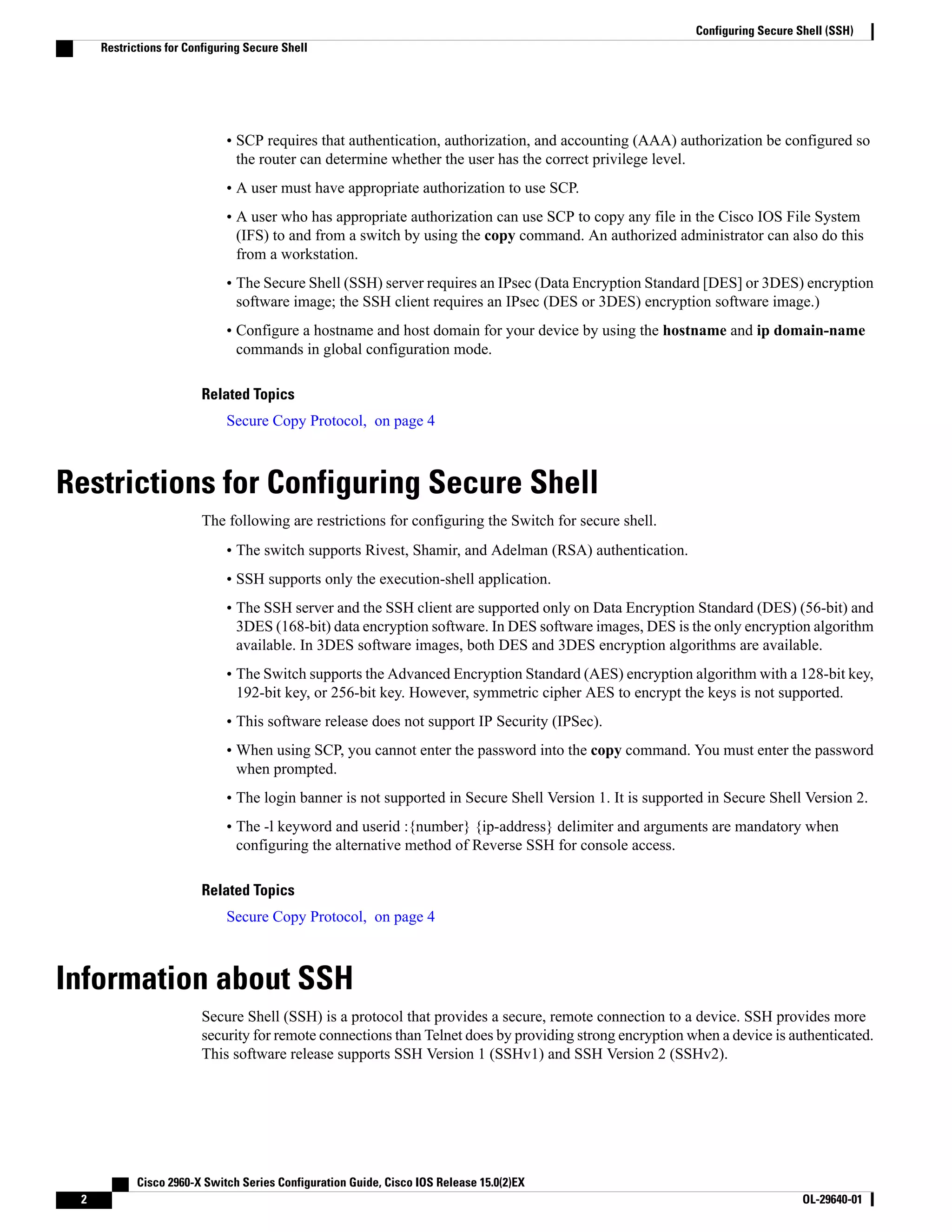 • SCP requires that authentication, authorization, and accounting (AAA) authorization be configured so the router can determine whether the user has the correct privilege level. • A user must have appropriate authorization to use SCP. • A user who has appropriate authorization can use SCP to copy any file in the Cisco IOS File System (IFS) to and from a switch by using the copy command. An authorized administrator can also do this from a workstation. • The Secure Shell (SSH) server requires an IPsec (Data Encryption Standard [DES] or 3DES) encryption software image; the SSH client requires an IPsec (DES or 3DES) encryption software image.) • Configure a hostname and host domain for your device by using the hostname and ip domain-name commands in global configuration mode. Related Topics Secure Copy Protocol, on page 4 Restrictions for Configuring Secure Shell The following are restrictions for configuring the Switch for secure shell. • The switch supports Rivest, Shamir, and Adelman (RSA) authentication. • SSH supports only the execution-shell application. • The SSH server and the SSH client are supported only on Data Encryption Standard (DES) (56-bit) and 3DES (168-bit) data encryption software. In DES software images, DES is the only encryption algorithm available. In 3DES software images, both DES and 3DES encryption algorithms are available. • The Switch supports the Advanced Encryption Standard (AES) encryption algorithm with a 128-bit key, 192-bit key, or 256-bit key. However, symmetric cipher AES to encrypt the keys is not supported. • This software release does not support IP Security (IPSec). • When using SCP, you cannot enter the password into the copy command. You must enter the password when prompted. • The login banner is not supported in Secure Shell Version 1. It is supported in Secure Shell Version 2. • The -l keyword and userid :{number} {ip-address} delimiter and arguments are mandatory when configuring the alternative method of Reverse SSH for console access. Related Topics Secure Copy Protocol, on page 4 Information about SSH Secure Shell (SSH) is a protocol that provides a secure, remote connection to a device. SSH provides more security for remote connections than Telnet does by providing strong encryption when a device is authenticated. This software release supports SSH Version 1 (SSHv1) and SSH Version 2 (SSHv2). Cisco 2960-X Switch Series Configuration Guide, Cisco IOS Release 15.0(2)EX 2 OL-29640-01 Configuring Secure Shell (SSH) Restrictions for Configuring Secure Shell 