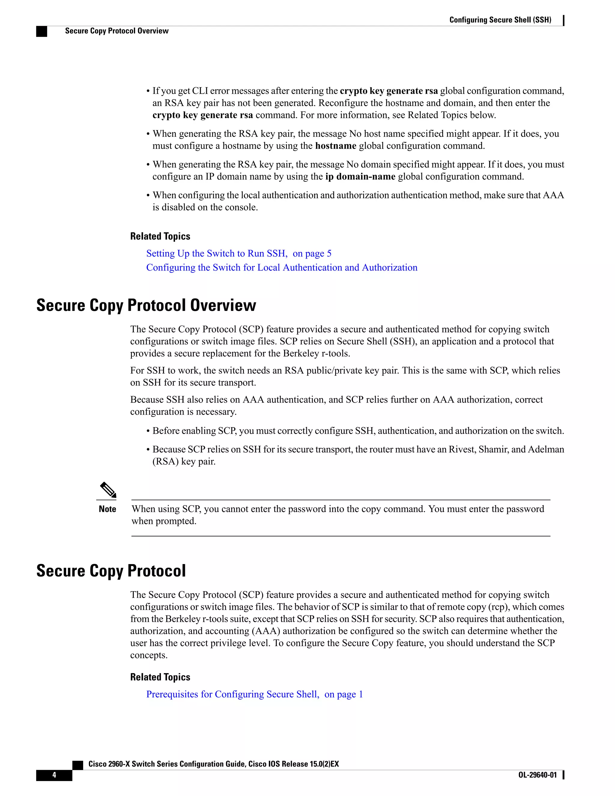 • If you get CLI error messages after entering the crypto key generate rsa global configuration command, an RSA key pair has not been generated. Reconfigure the hostname and domain, and then enter the crypto key generate rsa command. For more information, see Related Topics below. • When generating the RSA key pair, the message No host name specified might appear. If it does, you must configure a hostname by using the hostname global configuration command. • When generating the RSA key pair, the message No domain specified might appear. If it does, you must configure an IP domain name by using the ip domain-name global configuration command. • When configuring the local authentication and authorization authentication method, make sure that AAA is disabled on the console. Related Topics Setting Up the Switch to Run SSH, on page 5 Configuring the Switch for Local Authentication and Authorization Secure Copy Protocol Overview The Secure Copy Protocol (SCP) feature provides a secure and authenticated method for copying switch configurations or switch image files. SCP relies on Secure Shell (SSH), an application and a protocol that provides a secure replacement for the Berkeley r-tools. For SSH to work, the switch needs an RSA public/private key pair. This is the same with SCP, which relies on SSH for its secure transport. Because SSH also relies on AAA authentication, and SCP relies further on AAA authorization, correct configuration is necessary. • Before enabling SCP, you must correctly configure SSH, authentication, and authorization on the switch. • Because SCP relies on SSH for its secure transport, the router must have an Rivest, Shamir, and Adelman (RSA) key pair. When using SCP, you cannot enter the password into the copy command. You must enter the password when prompted. Note Secure Copy Protocol The Secure Copy Protocol (SCP) feature provides a secure and authenticated method for copying switch configurations or switch image files. The behavior of SCP is similar to that of remote copy (rcp), which comes from the Berkeley r-tools suite, except that SCP relies on SSH for security. SCP also requires that authentication, authorization, and accounting (AAA) authorization be configured so the switch can determine whether the user has the correct privilege level. To configure the Secure Copy feature, you should understand the SCP concepts. Related Topics Prerequisites for Configuring Secure Shell, on page 1 Cisco 2960-X Switch Series Configuration Guide, Cisco IOS Release 15.0(2)EX 4 OL-29640-01 Configuring Secure Shell (SSH) Secure Copy Protocol Overview 