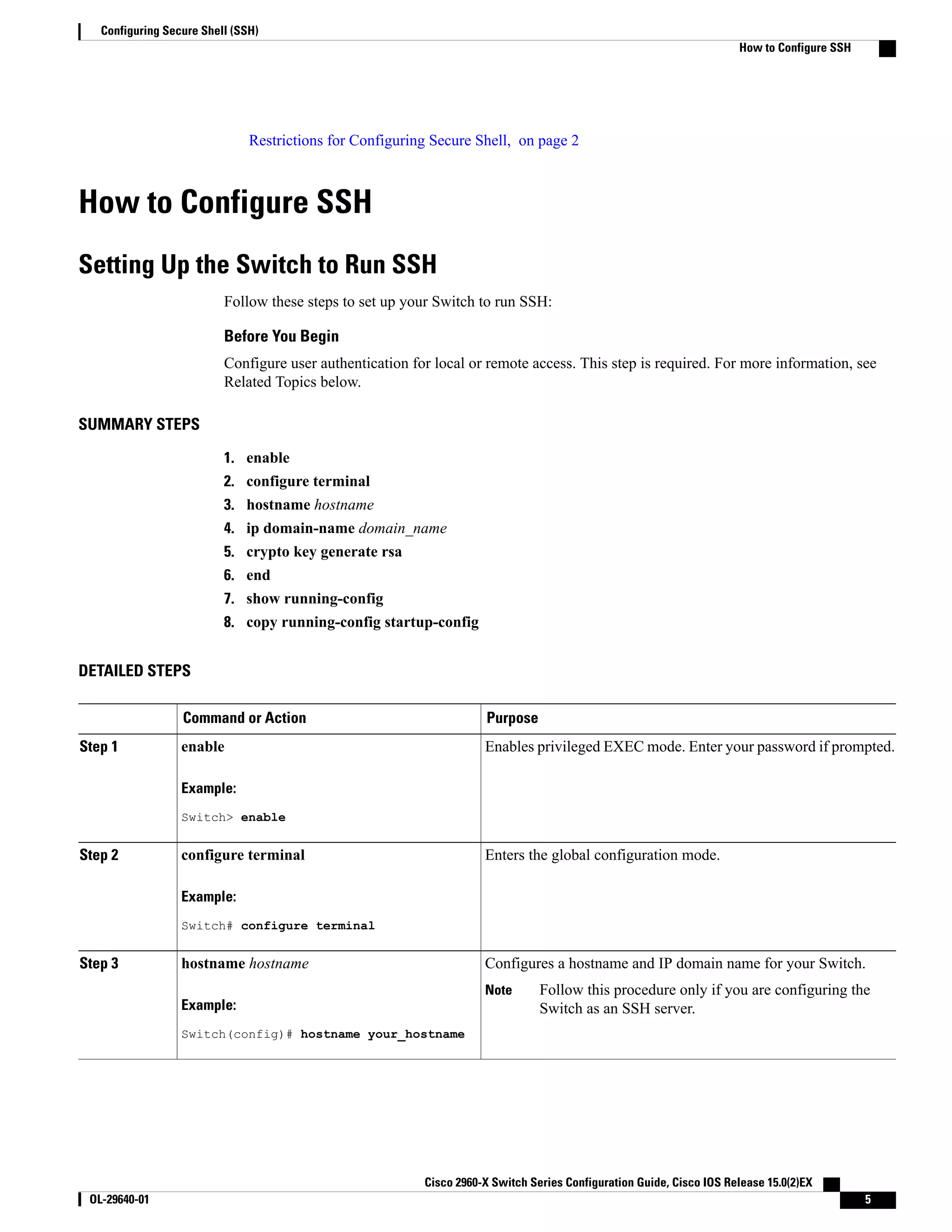Restrictions for Configuring Secure Shell, on page 2 How to Configure SSH Setting Up the Switch to Run SSH Follow these steps to set up your Switch to run SSH: Before You Begin Configure user authentication for local or remote access. This step is required. For more information, see Related Topics below. SUMMARY STEPS 1. enable 2. configure terminal 3. hostname hostname 4. ip domain-name domain_name 5. crypto key generate rsa 6. end 7. show running-config 8. copy running-config startup-config DETAILED STEPS PurposeCommand or Action Enables privileged EXEC mode. Enter your password if prompted.enableStep 1 Example: Switch> enable Enters the global configuration mode.configure terminal Example: Switch# configure terminal Step 2 Configures a hostname and IP domain name for your Switch.hostname hostnameStep 3 Example: Switch(config)# hostname your_hostname Follow this procedure only if you are configuring the Switch as an SSH server. Note Cisco 2960-X Switch Series Configuration Guide, Cisco IOS Release 15.0(2)EX OL-29640-01 5 Configuring Secure Shell (SSH) How to Configure SSH 