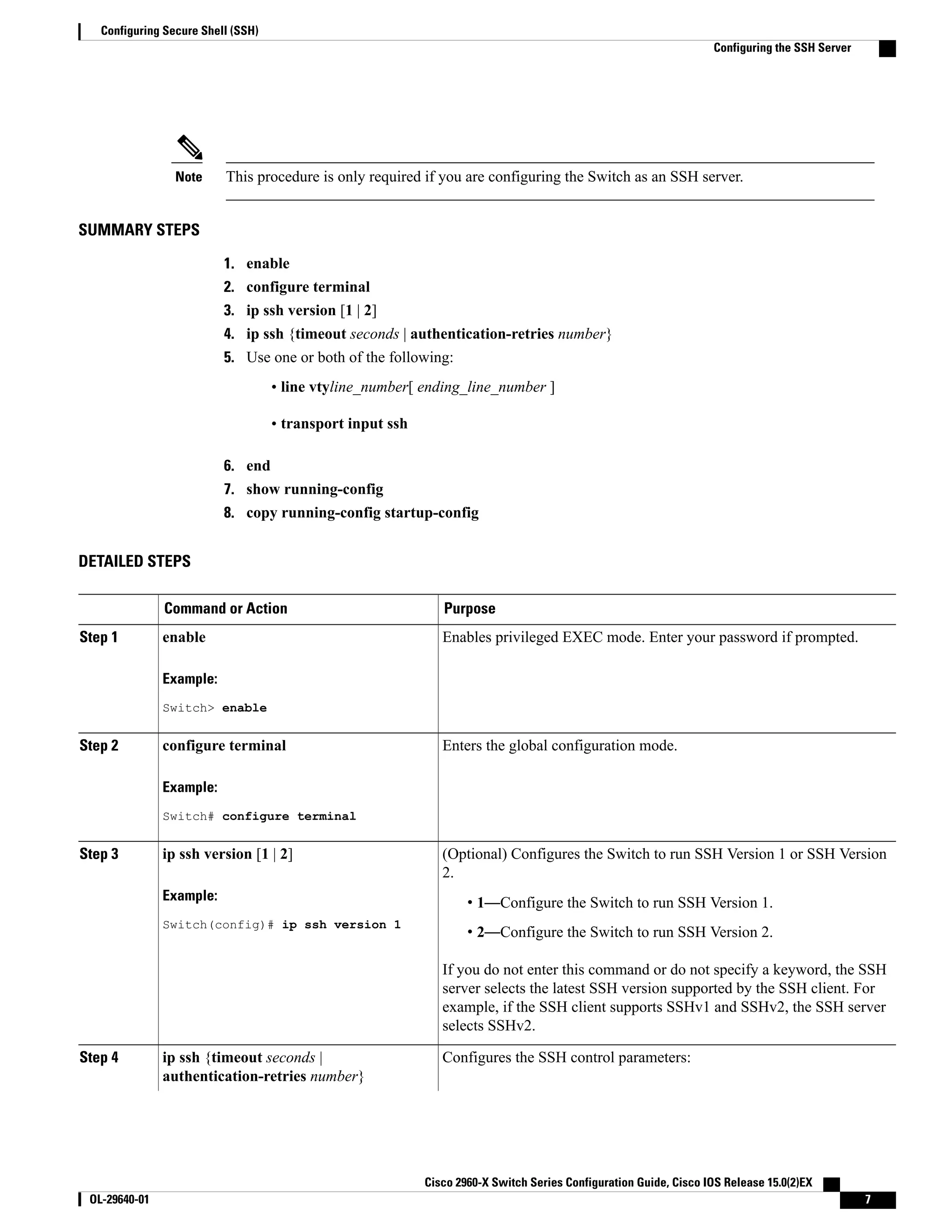 This procedure is only required if you are configuring the Switch as an SSH server.Note SUMMARY STEPS 1. enable 2. configure terminal 3. ip ssh version [1 | 2] 4. ip ssh {timeout seconds | authentication-retries number} 5. Use one or both of the following: • line vtyline_number[ ending_line_number ] • transport input ssh 6. end 7. show running-config 8. copy running-config startup-config DETAILED STEPS PurposeCommand or Action Enables privileged EXEC mode. Enter your password if prompted.enableStep 1 Example: Switch> enable Enters the global configuration mode.configure terminal Example: Switch# configure terminal Step 2 (Optional) Configures the Switch to run SSH Version 1 or SSH Version 2. ip ssh version [1 | 2] Example: Switch(config)# ip ssh version 1 Step 3 • 1—Configure the Switch to run SSH Version 1. • 2—Configure the Switch to run SSH Version 2. If you do not enter this command or do not specify a keyword, the SSH server selects the latest SSH version supported by the SSH client. For example, if the SSH client supports SSHv1 and SSHv2, the SSH server selects SSHv2. Configures the SSH control parameters:ip ssh {timeout seconds | authentication-retries number} Step 4 Cisco 2960-X Switch Series Configuration Guide, Cisco IOS Release 15.0(2)EX OL-29640-01 7 Configuring Secure Shell (SSH) Configuring the SSH Server 