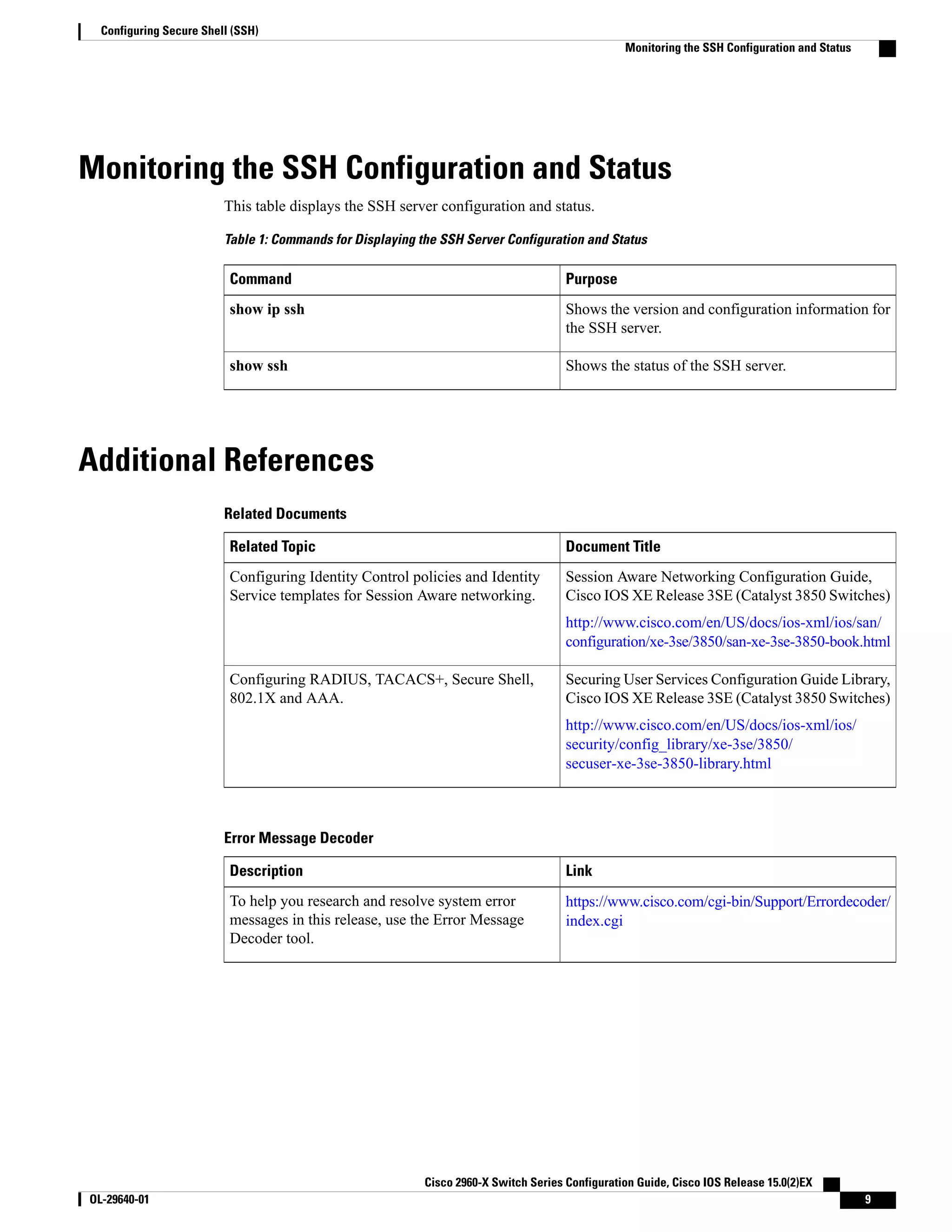 Monitoring the SSH Configuration and Status This table displays the SSH server configuration and status. Table 1: Commands for Displaying the SSH Server Configuration and Status PurposeCommand Shows the version and configuration information for the SSH server. show ip ssh Shows the status of the SSH server.show ssh Additional References Related Documents Document TitleRelated Topic Session Aware Networking Configuration Guide, Cisco IOS XE Release 3SE (Catalyst 3850 Switches) http://www.cisco.com/en/US/docs/ios-xml/ios/san/ configuration/xe-3se/3850/san-xe-3se-3850-book.html Configuring Identity Control policies and Identity Service templates for Session Aware networking. Securing User Services Configuration Guide Library, Cisco IOS XE Release 3SE (Catalyst 3850 Switches) http://www.cisco.com/en/US/docs/ios-xml/ios/ security/config_library/xe-3se/3850/ secuser-xe-3se-3850-library.html Configuring RADIUS, TACACS+, Secure Shell, 802.1X and AAA. Error Message Decoder LinkDescription https://www.cisco.com/cgi-bin/Support/Errordecoder/ index.cgi To help you research and resolve system error messages in this release, use the Error Message Decoder tool. Cisco 2960-X Switch Series Configuration Guide, Cisco IOS Release 15.0(2)EX OL-29640-01 9 Configuring Secure Shell (SSH) Monitoring the SSH Configuration and Status 