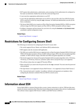 • SCP requires that authentication, authorization, and accounting (AAA) authorization be configured so
the router can determine whether the user has the correct privilege level.
• A user must have appropriate authorization to use SCP.
• A user who has appropriate authorization can use SCP to copy any file in the Cisco IOS File System
(IFS) to and from a switch by using the copy command. An authorized administrator can also do this
from a workstation.
• The Secure Shell (SSH) server requires an IPsec (Data Encryption Standard [DES] or 3DES) encryption
software image; the SSH client requires an IPsec (DES or 3DES) encryption software image.)
• Configure a hostname and host domain for your device by using the hostname and ip domain-name
commands in global configuration mode.
Related Topics
Secure Copy Protocol, on page 4
Restrictions for Configuring Secure Shell
The following are restrictions for configuring the Switch for secure shell.
• The switch supports Rivest, Shamir, and Adelman (RSA) authentication.
• SSH supports only the execution-shell application.
• The SSH server and the SSH client are supported only on Data Encryption Standard (DES) (56-bit) and
3DES (168-bit) data encryption software. In DES software images, DES is the only encryption algorithm
available. In 3DES software images, both DES and 3DES encryption algorithms are available.
• The Switch supports the Advanced Encryption Standard (AES) encryption algorithm with a 128-bit key,
192-bit key, or 256-bit key. However, symmetric cipher AES to encrypt the keys is not supported.
• This software release does not support IP Security (IPSec).
• When using SCP, you cannot enter the password into the copy command. You must enter the password
when prompted.
• The login banner is not supported in Secure Shell Version 1. It is supported in Secure Shell Version 2.
• The -l keyword and userid :{number} {ip-address} delimiter and arguments are mandatory when
configuring the alternative method of Reverse SSH for console access.
Related Topics
Secure Copy Protocol, on page 4
Information about SSH
Secure Shell (SSH) is a protocol that provides a secure, remote connection to a device. SSH provides more
security for remote connections than Telnet does by providing strong encryption when a device is authenticated.
This software release supports SSH Version 1 (SSHv1) and SSH Version 2 (SSHv2).
Cisco 2960-X Switch Series Configuration Guide, Cisco IOS Release 15.0(2)EX
2 OL-29640-01
Configuring Secure Shell (SSH)
Restrictions for Configuring Secure Shell
 