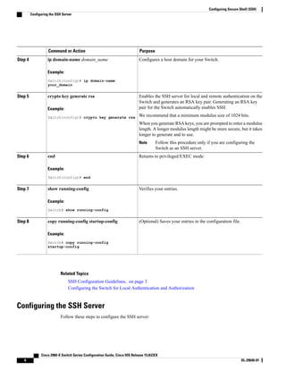 PurposeCommand or Action
Configures a host domain for your Switch.ip domain-name domain_name
Example:
Switch(config)# ip domain-name
Step 4
your_domain
Enables the SSH server for local and remote authentication on the
Switch and generates an RSA key pair. Generating an RSA key
pair for the Switch automatically enables SSH.
crypto key generate rsa
Example:
Switch(config)# crypto key generate rsa
Step 5
We recommend that a minimum modulus size of 1024 bits.
When you generate RSA keys, you are prompted to enter a modulus
length. A longer modulus length might be more secure, but it takes
longer to generate and to use.
Follow this procedure only if you are configuring the
Switch as an SSH server.
Note
Returns to privileged EXEC mode.end
Example:
Switch(config)# end
Step 6
Verifies your entries.show running-config
Example:
Switch# show running-config
Step 7
(Optional) Saves your entries in the configuration file.copy running-config startup-config
Example:
Switch# copy running-config
Step 8
startup-config
Related Topics
SSH Configuration Guidelines, on page 3
Configuring the Switch for Local Authentication and Authorization
Configuring the SSH Server
Follow these steps to configure the SSH server:
Cisco 2960-X Switch Series Configuration Guide, Cisco IOS Release 15.0(2)EX
6 OL-29640-01
Configuring Secure Shell (SSH)
Configuring the SSH Server
 