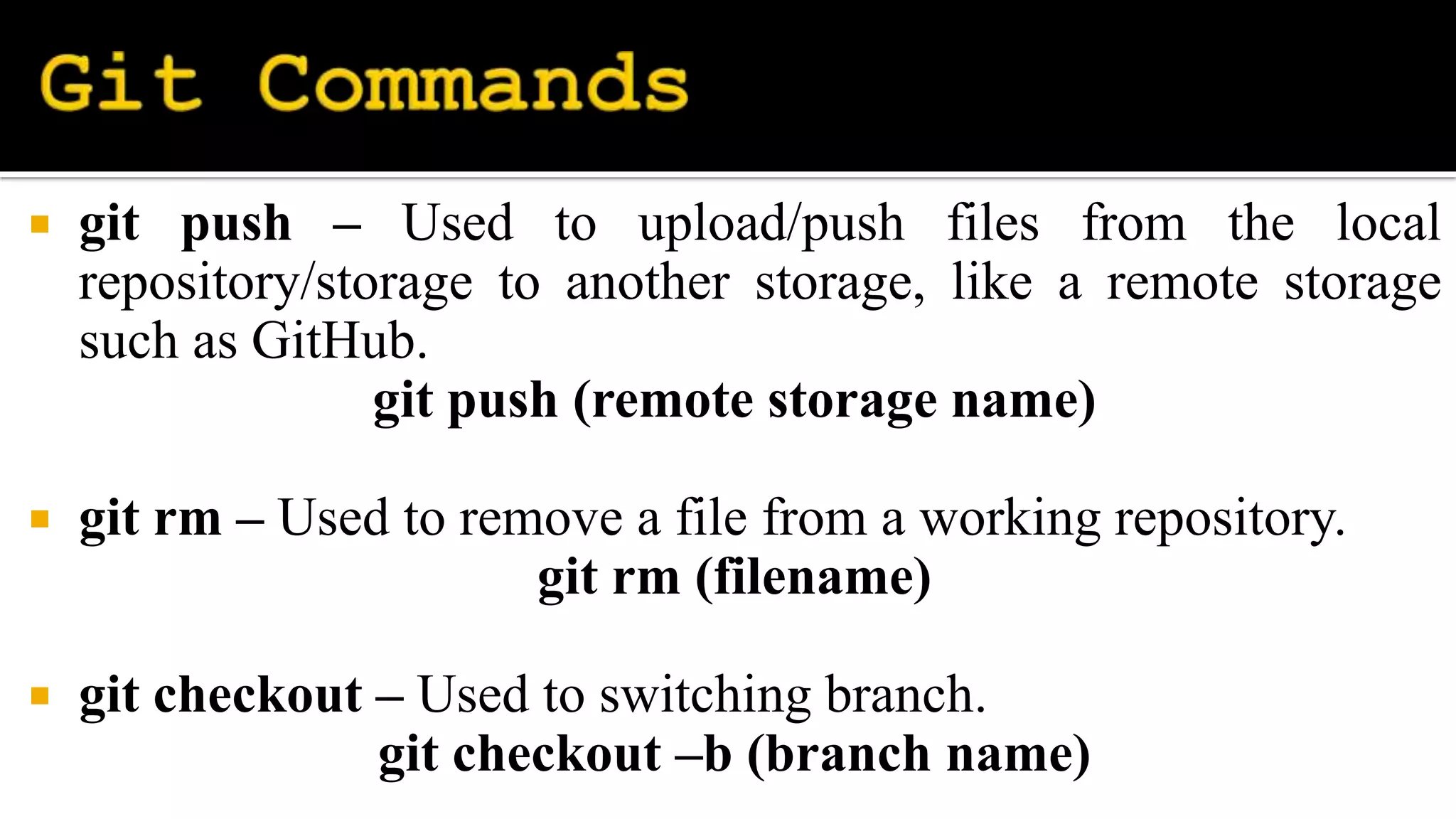  git push – Used to upload/push files from the local
repository/storage to another storage, like a remote storage
such as GitHub.
git push (remote storage name)
 git rm – Used to remove a file from a working repository.
git rm (filename)
 git checkout – Used to switching branch.
git checkout –b (branch name)
 