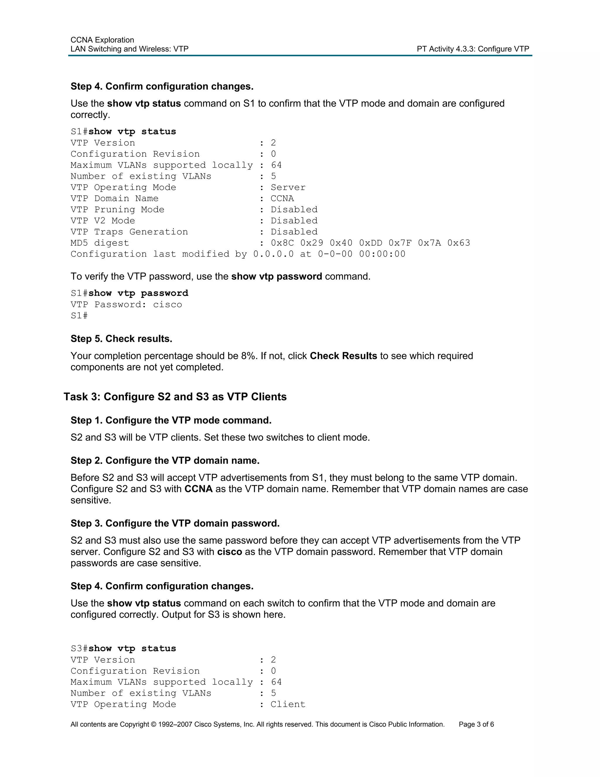 CCNA Exploration
 LAN Switching and Wireless: VTP                                                                                 PT Activity 4.3.3: Configure VTP



 Step 4. Confirm configuration changes.
 Use the show vtp status command on S1 to confirm that the VTP mode and domain are configured
 correctly.
 S1#show vtp status
 VTP Version                     : 2
 Configuration Revision          : 0
 Maximum VLANs supported locally : 64
 Number of existing VLANs        : 5
 VTP Operating Mode              : Server
 VTP Domain Name                 : CCNA
 VTP Pruning Mode                : Disabled
 VTP V2 Mode                     : Disabled
 VTP Traps Generation            : Disabled
 MD5 digest                      : 0x8C 0x29 0x40 0xDD 0x7F 0x7A 0x63
 Configuration last modified by 0.0.0.0 at 0-0-00 00:00:00

 To verify the VTP password, use the show vtp password command.
 S1#show vtp password
 VTP Password: cisco
 S1#

 Step 5. Check results.
 Your completion percentage should be 8%. If not, click Check Results to see which required
 components are not yet completed.


Task 3: Configure S2 and S3 as VTP Clients

 Step 1. Configure the VTP mode command.
 S2 and S3 will be VTP clients. Set these two switches to client mode.

 Step 2. Configure the VTP domain name.
 Before S2 and S3 will accept VTP advertisements from S1, they must belong to the same VTP domain.
 Configure S2 and S3 with CCNA as the VTP domain name. Remember that VTP domain names are case
 sensitive.

 Step 3. Configure the VTP domain password.
 S2 and S3 must also use the same password before they can accept VTP advertisements from the VTP
 server. Configure S2 and S3 with cisco as the VTP domain password. Remember that VTP domain
 passwords are case sensitive.

 Step 4. Confirm configuration changes.
 Use the show vtp status command on each switch to confirm that the VTP mode and domain are
 configured correctly. Output for S3 is shown here.


 S3#show vtp status
 VTP Version                                                  :   2
 Configuration Revision                                       :   0
 Maximum VLANs supported locally                              :   64
 Number of existing VLANs                                     :   5
 VTP Operating Mode                                           :   Client

 All contents are Copyright © 1992–2007 Cisco Systems, Inc. All rights reserved. This document is Cisco Public Information.   Page 3 of 6
 