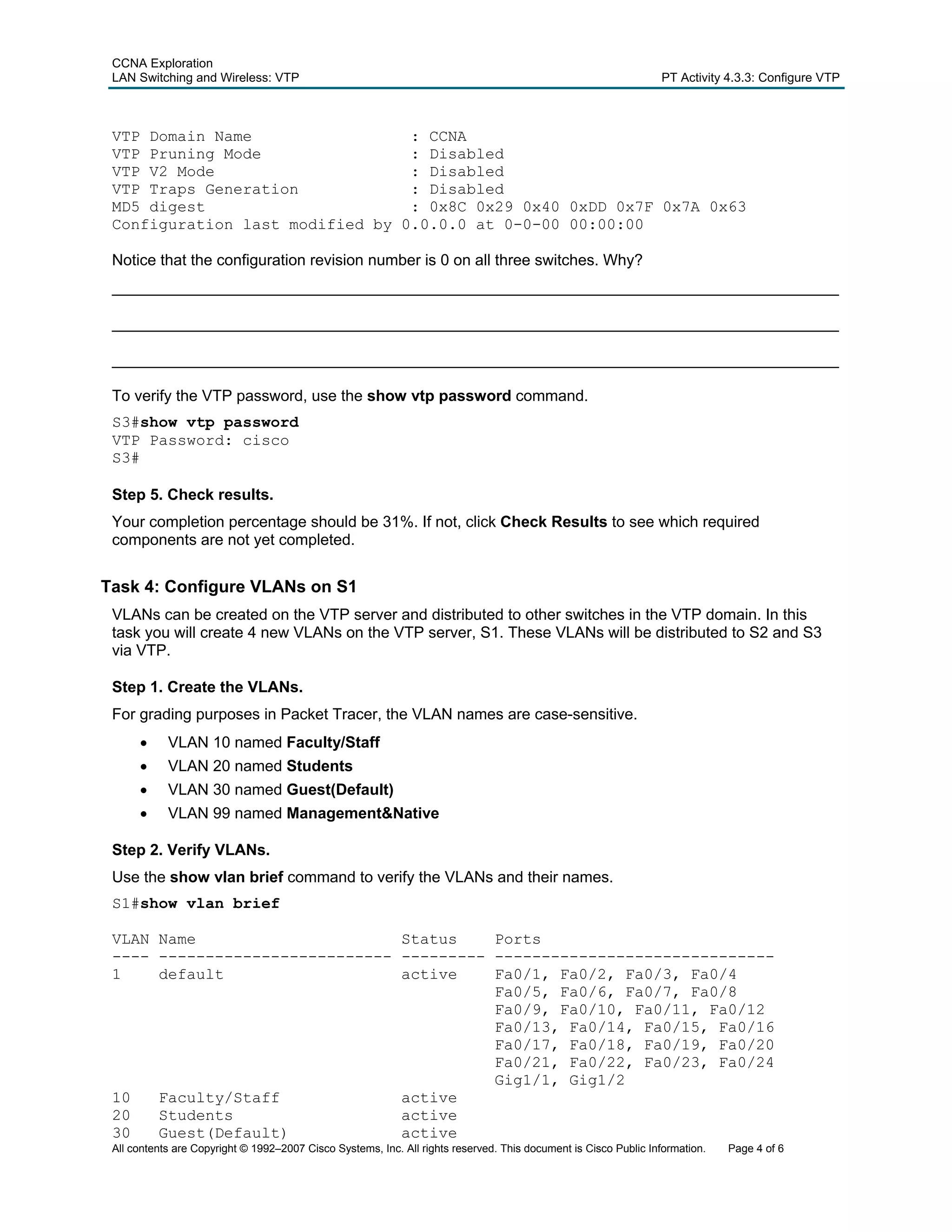 CCNA Exploration
 LAN Switching and Wireless: VTP                                                                                 PT Activity 4.3.3: Configure VTP



 VTP Domain Name                 : CCNA
 VTP Pruning Mode                : Disabled
 VTP V2 Mode                     : Disabled
 VTP Traps Generation            : Disabled
 MD5 digest                      : 0x8C 0x29 0x40 0xDD 0x7F 0x7A 0x63
 Configuration last modified by 0.0.0.0 at 0-0-00 00:00:00

 Notice that the configuration revision number is 0 on all three switches. Why?
 ____________________________________________________________________________________

 ____________________________________________________________________________________

 ____________________________________________________________________________________

 To verify the VTP password, use the show vtp password command.
 S3#show vtp password
 VTP Password: cisco
 S3#

 Step 5. Check results.
 Your completion percentage should be 31%. If not, click Check Results to see which required
 components are not yet completed.


Task 4: Configure VLANs on S1
 VLANs can be created on the VTP server and distributed to other switches in the VTP domain. In this
 task you will create 4 new VLANs on the VTP server, S1. These VLANs will be distributed to S2 and S3
 via VTP.

 Step 1. Create the VLANs.
 For grading purposes in Packet Tracer, the VLAN names are case-sensitive.
      •     VLAN 10 named Faculty/Staff
      •     VLAN 20 named Students
      •     VLAN 30 named Guest(Default)
      •     VLAN 99 named Management&Native

 Step 2. Verify VLANs.
 Use the show vlan brief command to verify the VLANs and their names.
 S1#show vlan brief

 VLAN Name                      Status    Ports
 ---- ------------------------- --------- ------------------------------
 1    default                   active    Fa0/1, Fa0/2, Fa0/3, Fa0/4
                                          Fa0/5, Fa0/6, Fa0/7, Fa0/8
                                          Fa0/9, Fa0/10, Fa0/11, Fa0/12
                                          Fa0/13, Fa0/14, Fa0/15, Fa0/16
                                          Fa0/17, Fa0/18, Fa0/19, Fa0/20
                                          Fa0/21, Fa0/22, Fa0/23, Fa0/24
                                          Gig1/1, Gig1/2
 10   Faculty/Staff             active
 20   Students                  active
 30   Guest(Default)            active
 All contents are Copyright © 1992–2007 Cisco Systems, Inc. All rights reserved. This document is Cisco Public Information.   Page 4 of 6
 