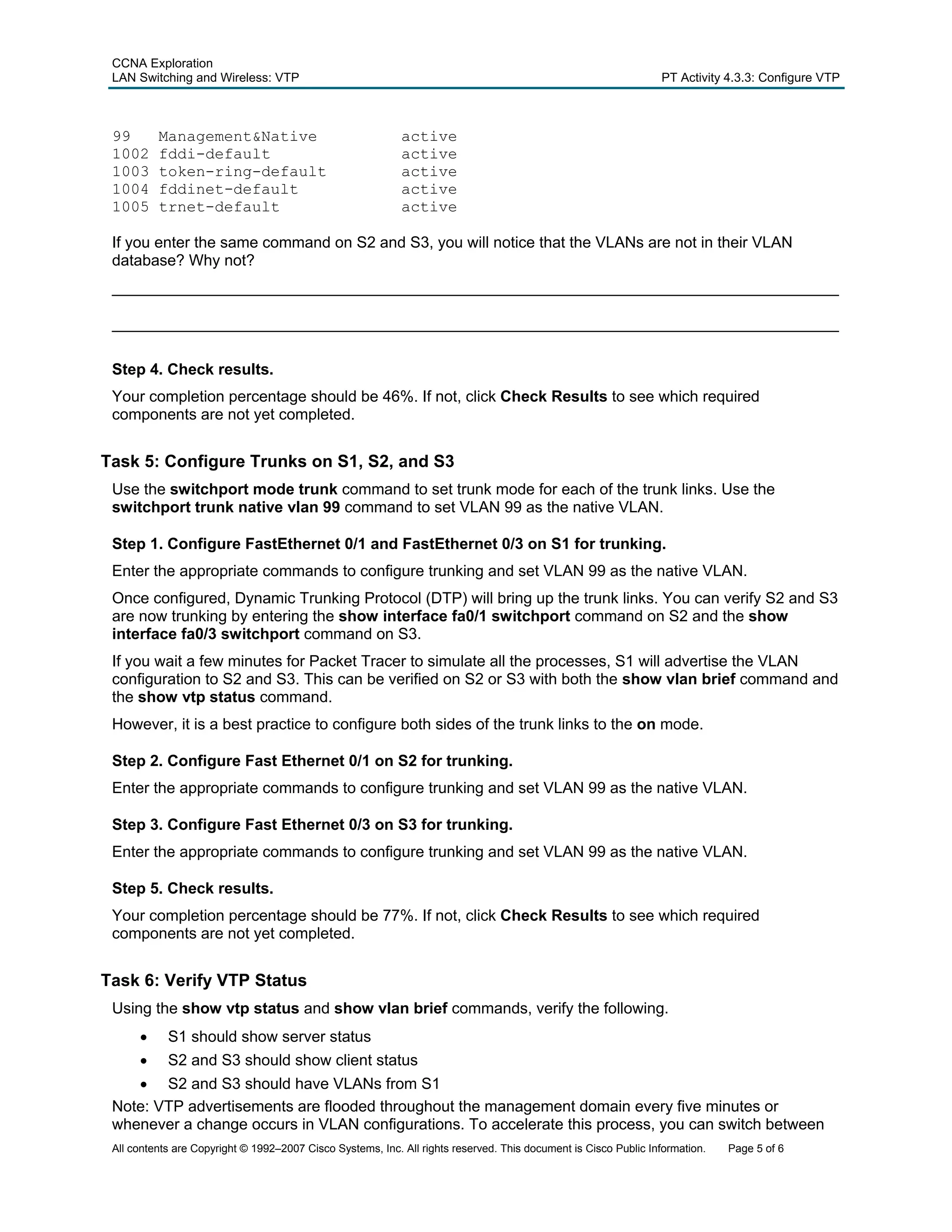 CCNA Exploration
 LAN Switching and Wireless: VTP                                                                                 PT Activity 4.3.3: Configure VTP



 99       Management&Native                                 active
 1002     fddi-default                                      active
 1003     token-ring-default                                active
 1004     fddinet-default                                   active
 1005     trnet-default                                     active

 If you enter the same command on S2 and S3, you will notice that the VLANs are not in their VLAN
 database? Why not?
 ____________________________________________________________________________________

 ____________________________________________________________________________________

 Step 4. Check results.
 Your completion percentage should be 46%. If not, click Check Results to see which required
 components are not yet completed.


Task 5: Configure Trunks on S1, S2, and S3
 Use the switchport mode trunk command to set trunk mode for each of the trunk links. Use the
 switchport trunk native vlan 99 command to set VLAN 99 as the native VLAN.

 Step 1. Configure FastEthernet 0/1 and FastEthernet 0/3 on S1 for trunking.
 Enter the appropriate commands to configure trunking and set VLAN 99 as the native VLAN.
 Once configured, Dynamic Trunking Protocol (DTP) will bring up the trunk links. You can verify S2 and S3
 are now trunking by entering the show interface fa0/1 switchport command on S2 and the show
 interface fa0/3 switchport command on S3.
 If you wait a few minutes for Packet Tracer to simulate all the processes, S1 will advertise the VLAN
 configuration to S2 and S3. This can be verified on S2 or S3 with both the show vlan brief command and
 the show vtp status command.
 However, it is a best practice to configure both sides of the trunk links to the on mode.

 Step 2. Configure Fast Ethernet 0/1 on S2 for trunking.
 Enter the appropriate commands to configure trunking and set VLAN 99 as the native VLAN.

 Step 3. Configure Fast Ethernet 0/3 on S3 for trunking.
 Enter the appropriate commands to configure trunking and set VLAN 99 as the native VLAN.

 Step 5. Check results.
 Your completion percentage should be 77%. If not, click Check Results to see which required
 components are not yet completed.


Task 6: Verify VTP Status
 Using the show vtp status and show vlan brief commands, verify the following.
      •     S1 should show server status
      •     S2 and S3 should show client status
    • S2 and S3 should have VLANs from S1
 Note: VTP advertisements are flooded throughout the management domain every five minutes or
 whenever a change occurs in VLAN configurations. To accelerate this process, you can switch between
 All contents are Copyright © 1992–2007 Cisco Systems, Inc. All rights reserved. This document is Cisco Public Information.   Page 5 of 6
 