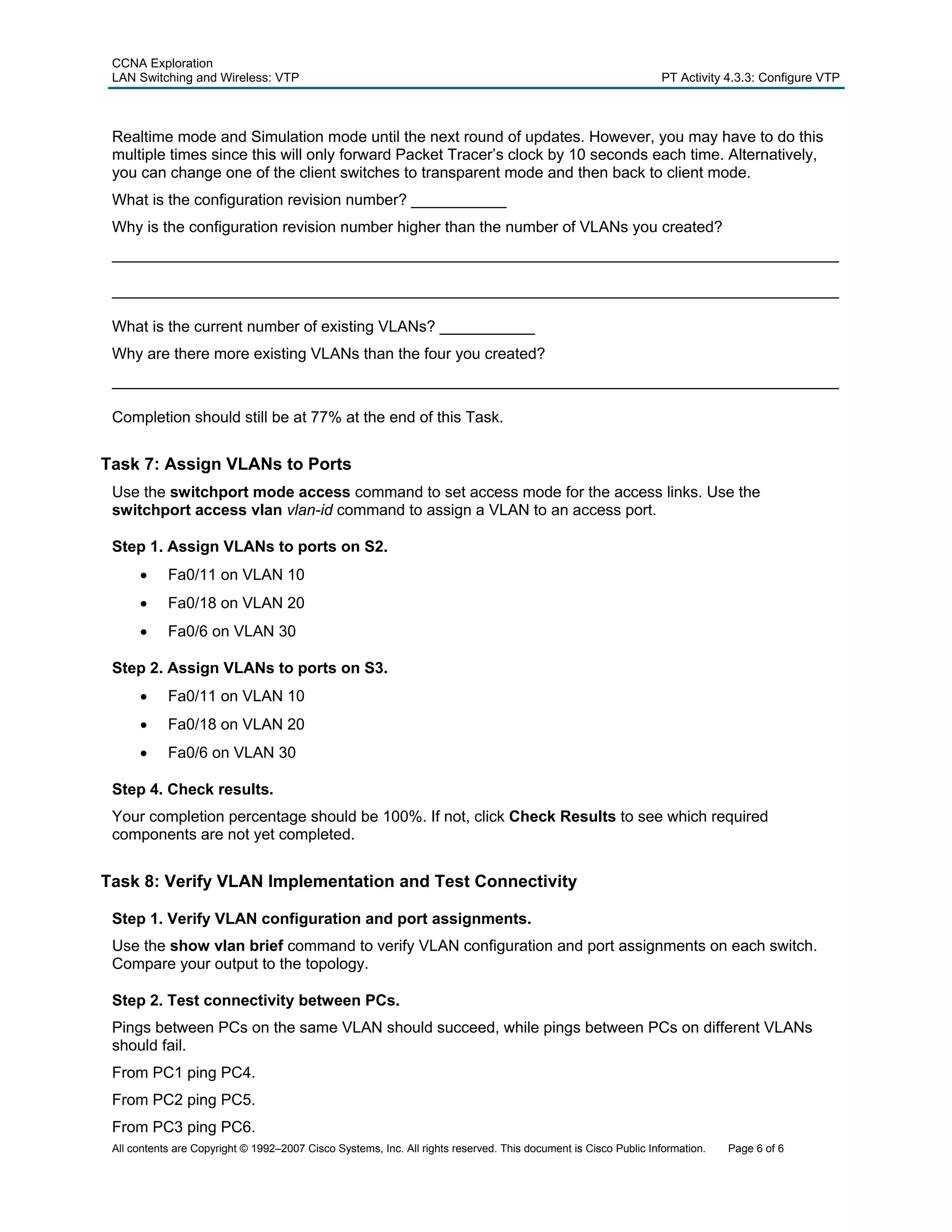 CCNA Exploration
 LAN Switching and Wireless: VTP                                                                                 PT Activity 4.3.3: Configure VTP



 Realtime mode and Simulation mode until the next round of updates. However, you may have to do this
 multiple times since this will only forward Packet Tracer’s clock by 10 seconds each time. Alternatively,
 you can change one of the client switches to transparent mode and then back to client mode.
 What is the configuration revision number? ___________
 Why is the configuration revision number higher than the number of VLANs you created?
 ____________________________________________________________________________________

 ____________________________________________________________________________________

 What is the current number of existing VLANs? ___________
 Why are there more existing VLANs than the four you created?
 ____________________________________________________________________________________

 Completion should still be at 77% at the end of this Task.


Task 7: Assign VLANs to Ports
 Use the switchport mode access command to set access mode for the access links. Use the
 switchport access vlan vlan-id command to assign a VLAN to an access port.

 Step 1. Assign VLANs to ports on S2.
      •     Fa0/11 on VLAN 10
      •     Fa0/18 on VLAN 20
      •     Fa0/6 on VLAN 30

 Step 2. Assign VLANs to ports on S3.
      •     Fa0/11 on VLAN 10
      •     Fa0/18 on VLAN 20
      •     Fa0/6 on VLAN 30

 Step 4. Check results.
 Your completion percentage should be 100%. If not, click Check Results to see which required
 components are not yet completed.


Task 8: Verify VLAN Implementation and Test Connectivity

 Step 1. Verify VLAN configuration and port assignments.
 Use the show vlan brief command to verify VLAN configuration and port assignments on each switch.
 Compare your output to the topology.

 Step 2. Test connectivity between PCs.
 Pings between PCs on the same VLAN should succeed, while pings between PCs on different VLANs
 should fail.
 From PC1 ping PC4.
 From PC2 ping PC5.
 From PC3 ping PC6.
 All contents are Copyright © 1992–2007 Cisco Systems, Inc. All rights reserved. This document is Cisco Public Information.   Page 6 of 6
 