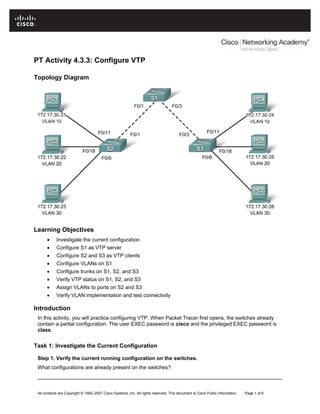 PT Activity 4.3.3: Configure VTP

Topology Diagram




Learning Objectives
      •     Investigate the current configuration
      •     Configure S1 as VTP server
      •     Configure S2 and S3 as VTP clients
      •     Configure VLANs on S1
      •     Configure trunks on S1, S2, and S3
      •     Verify VTP status on S1, S2, and S3
      •     Assign VLANs to ports on S2 and S3
      •     Verify VLAN implementation and test connectivity

Introduction
 In this activity, you will practice configuring VTP. When Packet Tracer first opens, the switches already
 contain a partial configuration. The user EXEC password is cisco and the privileged EXEC password is
 class.


Task 1: Investigate the Current Configuration

 Step 1. Verify the current running configuration on the switches.
 What configurations are already present on the switches?
 ____________________________________________________________________________________


 All contents are Copyright © 1992–2007 Cisco Systems, Inc. All rights reserved. This document is Cisco Public Information.   Page 1 of 6
 