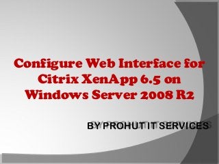 Configure Web Interface for
Citrix XenApp 6.5 on
Windows Server 2008 R2
BY PROHUT IT SERVICES

 