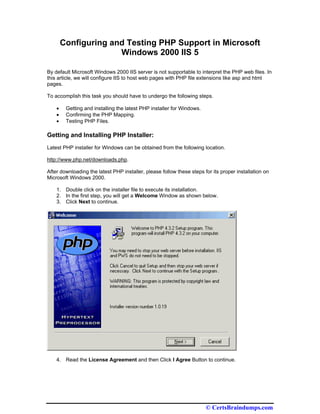Configuring and Testing PHP Support in Microsoft
                      Windows 2000 IIS 5

By default Microsoft Windows 2000 IIS server is not supportable to interpret the PHP web files. In
this article, we will configure IIS to host web pages with PHP file extensions like asp and html
pages.

To accomplish this task you should have to undergo the following steps.

    •    Getting and installing the latest PHP installer for Windows.
    •    Confirming the PHP Mapping.
    •    Testing PHP Files.

Getting and Installing PHP Installer:
Latest PHP installer for Windows can be obtained from the following location.

http://www.php.net/downloads.php.

After downloading the latest PHP installer, please follow these steps for its proper installation on
Microsoft Windows 2000.

    1. Double click on the installer file to execute its installation.
    2. In the first step, you will get a Welcome Window as shown below.
    3. Click Next to continue.




    4. Read the License Agreement and then Click I Agree Button to continue.




                                                                        © CertsBraindumps.com
 