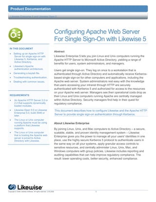9  Product              Documentation

    Likewise Enterprise 5 and Likewise Open 5




                                                                  Configuring Apache Web Server
                                                                  For Single Sign-On with Likewise 5
    IN THIS DOCUMENT
                                                                  Abstract
    •   Setting up an Apache HTTP
        Server for single sign-on with                            Likewise Enterprise 5 lets you join Linux and Unix computers running the
        Likewise 5, Kerberos, and                                 Apache HTTP Server to Microsoft Active Directory, yielding a range of
        Active Directory.
                                                                  benefits for users, system administrators, and managers.
    •   Likewise’s Apache
         authentication architecture.
                                                                  Users get single sign-on: They log on once to a workstation that is
    •   Generating a keytab file.                                 authenticated through Active Directory and automatically receive Kerberos-
    •   Troubleshooting authentication.                           based single sign-on for other computers and applications, including the
    •   Dealing with common issues.                               Apache web server. System administrators rest easy with the knowledge
                                                                  that users accessing your intranet through HTTP are securely
                                                                  authenticated with Kerberos 5 and authorized for access to the resources
                                                                  on your Apache web server. Managers see their operational costs drop as
    REQUIREMENTS                                                  their Linux and Unix computers running Apache are centrally managed
    •   An Apache HTTP Server 2.0 or                              within Active Directory. Security managers find help in their quest for
        2.2 that supports dynamically                             regulatory compliance.
        loaded modules.
    •   Likewise Open 5.0 or Likewise                                 This document describes how to configure Likewise and the Apache HTTP
        Enterprise 5.0, build 3946 or
        later.                                                        Server to provide single sign-on authentication through Kerberos.
    •   The Linux or Unix computer
        running Apache must be using                              About Likewise Enterprise
        a platform that Likewise
        supports.                                                 By joining Linux, Unix, and Mac computers to Active Directory – a secure,
    •   The Linux or Unix computer                                scalable, stable, and proven identity management system – Likewise
        that is hosting the Apache web
                                                                  Enterprise gives you the power to manage all your users' identities in one
        server is joined to Active
        Directory with Likewise.                                  place, use the highly secure Kerberos 5 protocol to authenticate users in
                                                                  the same way on all your systems, apply granular access controls to
                                                                  sensitive resources, and centrally administer Linux, Unix, Mac, and
                                                                  Windows computers with group policies. Likewise includes reporting and
                                                                  auditing capabilities that can help improve regulatory compliance. The
                                                                  result: lower operating costs, better security, enhanced compliance.


 




Copyright © 2008 Likewise Software. All rights reserved. 3.20.2009.                                 1
 