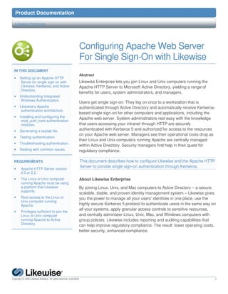 9 Product               Documentation

   Likewise Enterprise




                                                                  Configuring Apache Web Server
                                                                  For Single Sign-On with Likewise
  IN THIS DOCUMENT
                                                                  Abstract
  •    Setting up an Apache HTTP
       Server for single sign-on with                             Likewise Enterprise lets you join Linux and Unix computers running the
       Likewise, Kerberos, and Active                             Apache HTTP Server to Microsoft Active Directory, yielding a range of
       Directory.
                                                                  benefits for users, system administrators, and managers.
  •    Understanding Integrated
       Windows Authentication.
                                                                  Users get single sign-on: They log on once to a workstation that is
  •    Likewise’s Apache                                          authenticated through Active Directory and automatically receive Kerberos-
        authentication architecture.
                                                                  based single sign-on for other computers and applications, including the
  •    Installing and configuring the
                                                                  Apache web server. System administrators rest easy with the knowledge
        mod_auth_kerb authentication
        modules.                                                  that users accessing your intranet through HTTP are securely
  •    Generating a keytab file.                                  authenticated with Kerberos 5 and authorized for access to the resources
                                                                  on your Apache web server. Managers see their operational costs drop as
  •    Testing authentication.
                                                                  their Linux and Unix computers running Apache are centrally managed
  •    Troubleshooting authentication.
                                                                  within Active Directory. Security managers find help in their quest for
  •    Dealing with common issues.                                regulatory compliance.

  REQUIREMENTS                                                        This document describes how to configure Likewise and the Apache HTTP
                                                                      Server to provide single sign-on authentication through Kerberos.
  •     Apache HTTP Server version
        2.0 or 2.2.
  •     The Linux or Unix computer                                About Likewise Enterprise
        running Apache must be using
        a platform that Likewise                                  By joining Linux, Unix, and Mac computers to Active Directory – a secure,
        supports.
                                                                  scalable, stable, and proven identity management system – Likewise gives
  •     Root access to the Linux or                               you the power to manage all your users' identities in one place, use the
        Unix computer running
        Apache.                                                   highly secure Kerberos 5 protocol to authenticate users in the same way on
                                                                  all your systems, apply granular access controls to sensitive resources,
  •     Privileges sufficient to join the
        Linux or Unix computer                                    and centrally administer Linux, Unix, Mac, and Windows computers with
        running Apache to Active                                  group policies. Likewise includes reporting and auditing capabilities that
        Directory.
                                                                  can help improve regulatory compliance. The result: lower operating costs,
                                                                  better security, enhanced compliance.




Copyright © 2008 Likewise Software. All rights reserved. 2.26.2008.                                                                        1
 