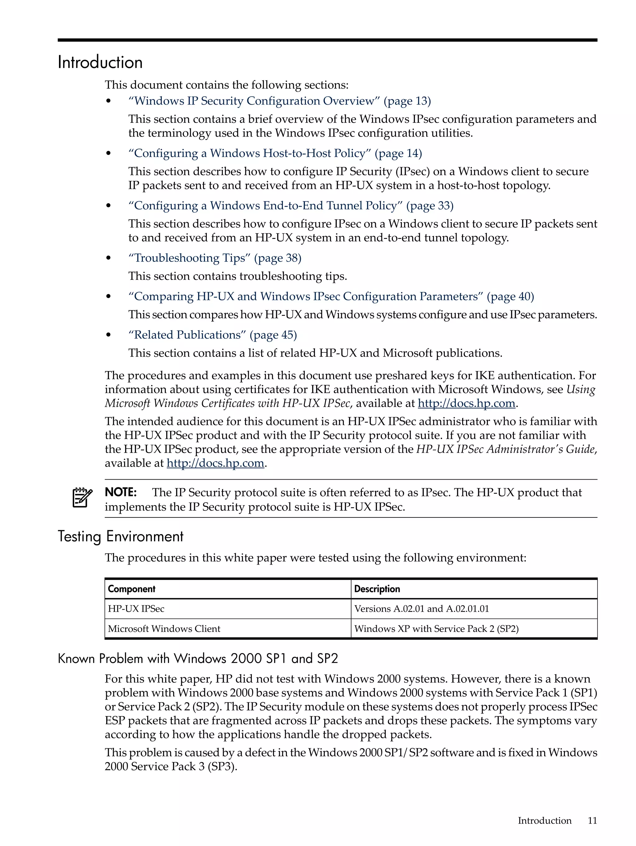 Introduction
       This document contains the following sections:
       • “Windows IP Security Configuration Overview” (page 13)
           This section contains a brief overview of the Windows IPsec configuration parameters and
           the terminology used in the Windows IPsec configuration utilities.
       •   “Configuring a Windows Host-to-Host Policy” (page 14)
           This section describes how to configure IP Security (IPsec) on a Windows client to secure
           IP packets sent to and received from an HP-UX system in a host-to-host topology.
       •   “Configuring a Windows End-to-End Tunnel Policy” (page 33)
           This section describes how to configure IPsec on a Windows client to secure IP packets sent
           to and received from an HP-UX system in an end-to-end tunnel topology.
       •   “Troubleshooting Tips” (page 38)
           This section contains troubleshooting tips.
       •   “Comparing HP-UX and Windows IPsec Configuration Parameters” (page 40)
           This section compares how HP-UX and Windows systems configure and use IPsec parameters.
       •   “Related Publications” (page 45)
           This section contains a list of related HP-UX and Microsoft publications.
       The procedures and examples in this document use preshared keys for IKE authentication. For
       information about using certificates for IKE authentication with Microsoft Windows, see Using
       Microsoft Windows Certificates with HP-UX IPSec, available at http://docs.hp.com.
       The intended audience for this document is an HP-UX IPSec administrator who is familiar with
       the HP-UX IPSec product and with the IP Security protocol suite. If you are not familiar with
       the HP-UX IPSec product, see the appropriate version of the HP-UX IPSec Administrator's Guide,
       available at http://docs.hp.com.

       NOTE: The IP Security protocol suite is often referred to as IPsec. The HP-UX product that
       implements the IP Security protocol suite is HP-UX IPSec.

Testing Environment
       The procedures in this white paper were tested using the following environment:

       Component                                         Description

       HP-UX IPSec                                       Versions A.02.01 and A.02.01.01

       Microsoft Windows Client                          Windows XP with Service Pack 2 (SP2)


Known Problem with Windows 2000 SP1 and SP2
       For this white paper, HP did not test with Windows 2000 systems. However, there is a known
       problem with Windows 2000 base systems and Windows 2000 systems with Service Pack 1 (SP1)
       or Service Pack 2 (SP2). The IP Security module on these systems does not properly process IPSec
       ESP packets that are fragmented across IP packets and drops these packets. The symptoms vary
       according to how the applications handle the dropped packets.
       This problem is caused by a defect in the Windows 2000 SP1/ SP2 software and is fixed in Windows
       2000 Service Pack 3 (SP3).



                                                                                            Introduction   11
 