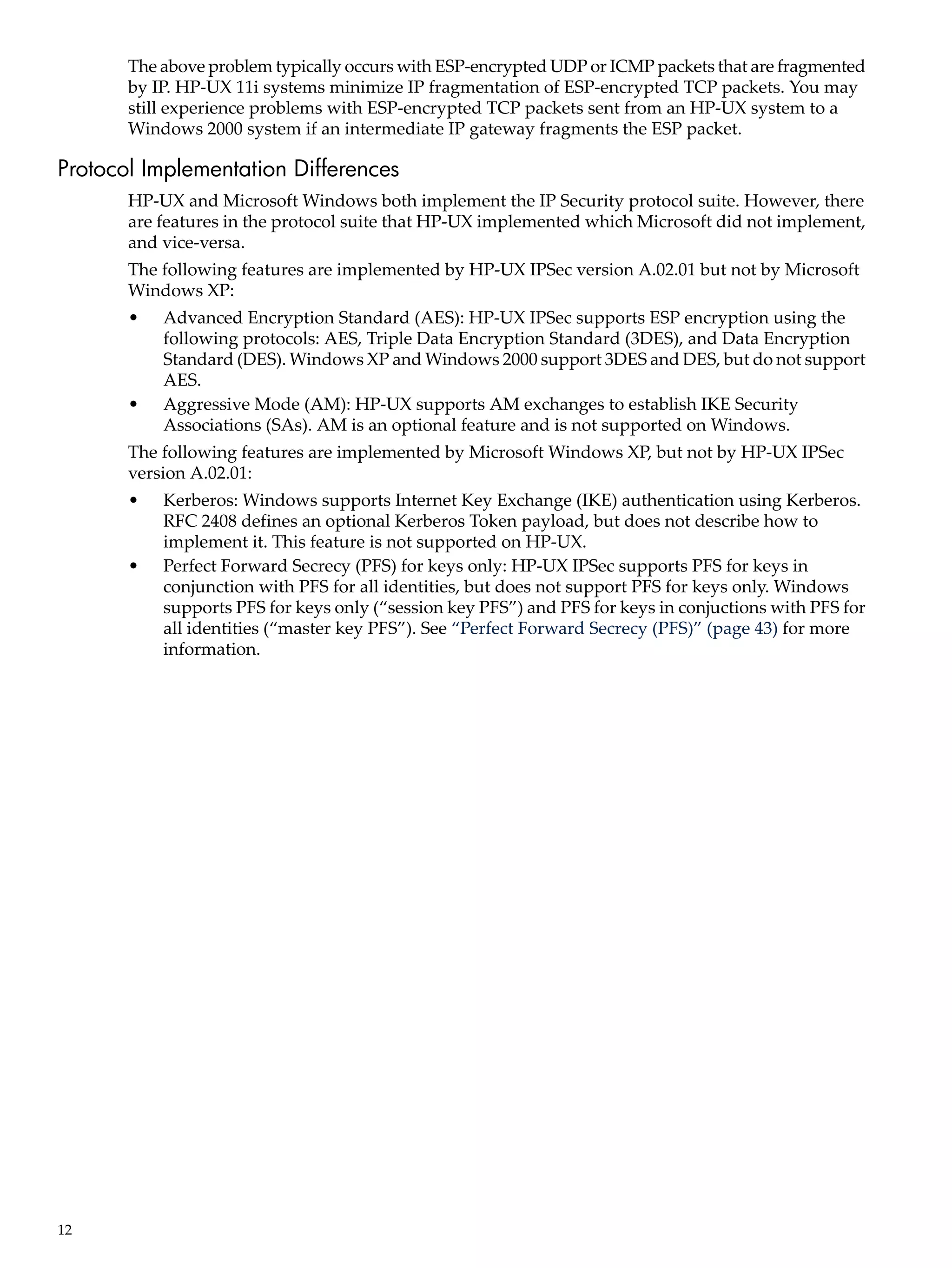 The above problem typically occurs with ESP-encrypted UDP or ICMP packets that are fragmented
       by IP. HP-UX 11i systems minimize IP fragmentation of ESP-encrypted TCP packets. You may
       still experience problems with ESP-encrypted TCP packets sent from an HP-UX system to a
       Windows 2000 system if an intermediate IP gateway fragments the ESP packet.

Protocol Implementation Differences
       HP-UX and Microsoft Windows both implement the IP Security protocol suite. However, there
       are features in the protocol suite that HP-UX implemented which Microsoft did not implement,
       and vice-versa.
       The following features are implemented by HP-UX IPSec version A.02.01 but not by Microsoft
       Windows XP:
       •   Advanced Encryption Standard (AES): HP-UX IPSec supports ESP encryption using the
           following protocols: AES, Triple Data Encryption Standard (3DES), and Data Encryption
           Standard (DES). Windows XP and Windows 2000 support 3DES and DES, but do not support
           AES.
       •   Aggressive Mode (AM): HP-UX supports AM exchanges to establish IKE Security
           Associations (SAs). AM is an optional feature and is not supported on Windows.
       The following features are implemented by Microsoft Windows XP, but not by HP-UX IPSec
       version A.02.01:
       •   Kerberos: Windows supports Internet Key Exchange (IKE) authentication using Kerberos.
           RFC 2408 defines an optional Kerberos Token payload, but does not describe how to
           implement it. This feature is not supported on HP-UX.
       •   Perfect Forward Secrecy (PFS) for keys only: HP-UX IPSec supports PFS for keys in
           conjunction with PFS for all identities, but does not support PFS for keys only. Windows
           supports PFS for keys only (“session key PFS”) and PFS for keys in conjuctions with PFS for
           all identities (“master key PFS”). See “Perfect Forward Secrecy (PFS)” (page 43) for more
           information.




12
 