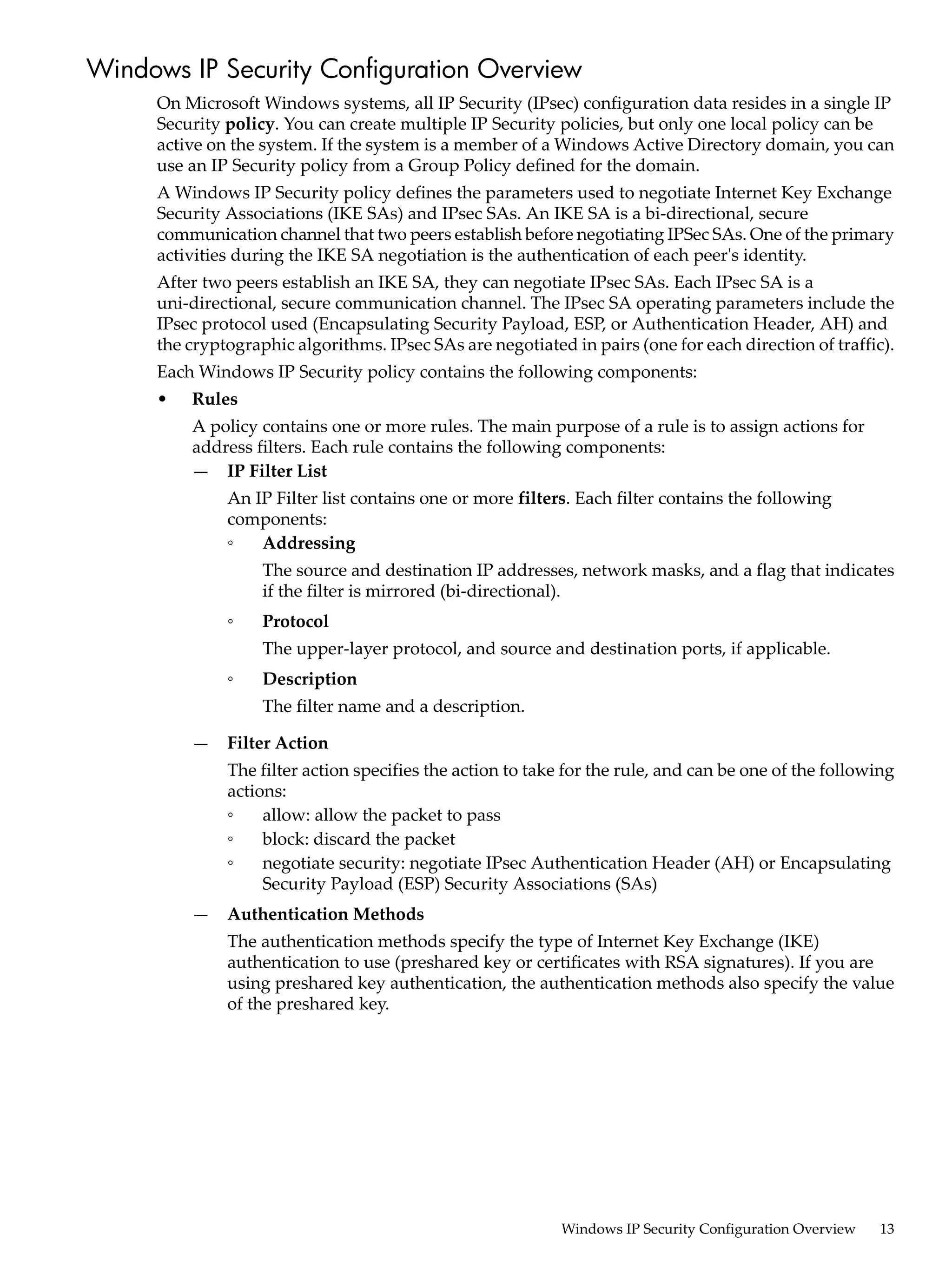 Windows IP Security Configuration Overview
     On Microsoft Windows systems, all IP Security (IPsec) configuration data resides in a single IP
     Security policy. You can create multiple IP Security policies, but only one local policy can be
     active on the system. If the system is a member of a Windows Active Directory domain, you can
     use an IP Security policy from a Group Policy defined for the domain.
     A Windows IP Security policy defines the parameters used to negotiate Internet Key Exchange
     Security Associations (IKE SAs) and IPsec SAs. An IKE SA is a bi-directional, secure
     communication channel that two peers establish before negotiating IPSec SAs. One of the primary
     activities during the IKE SA negotiation is the authentication of each peer's identity.
     After two peers establish an IKE SA, they can negotiate IPsec SAs. Each IPsec SA is a
     uni-directional, secure communication channel. The IPsec SA operating parameters include the
     IPsec protocol used (Encapsulating Security Payload, ESP, or Authentication Header, AH) and
     the cryptographic algorithms. IPsec SAs are negotiated in pairs (one for each direction of traffic).
     Each Windows IP Security policy contains the following components:
     •   Rules
         A policy contains one or more rules. The main purpose of a rule is to assign actions for
         address filters. Each rule contains the following components:
         — IP Filter List
              An IP Filter list contains one or more filters. Each filter contains the following
              components:
              ◦   Addressing
                   The source and destination IP addresses, network masks, and a flag that indicates
                   if the filter is mirrored (bi-directional).
              ◦    Protocol
                   The upper-layer protocol, and source and destination ports, if applicable.
              ◦    Description
                   The filter name and a description.

         —    Filter Action
              The filter action specifies the action to take for the rule, and can be one of the following
              actions:
              ◦    allow: allow the packet to pass
              ◦    block: discard the packet
              ◦    negotiate security: negotiate IPsec Authentication Header (AH) or Encapsulating
                   Security Payload (ESP) Security Associations (SAs)
         —    Authentication Methods
              The authentication methods specify the type of Internet Key Exchange (IKE)
              authentication to use (preshared key or certificates with RSA signatures). If you are
              using preshared key authentication, the authentication methods also specify the value
              of the preshared key.




                                                            Windows IP Security Configuration Overview   13
 